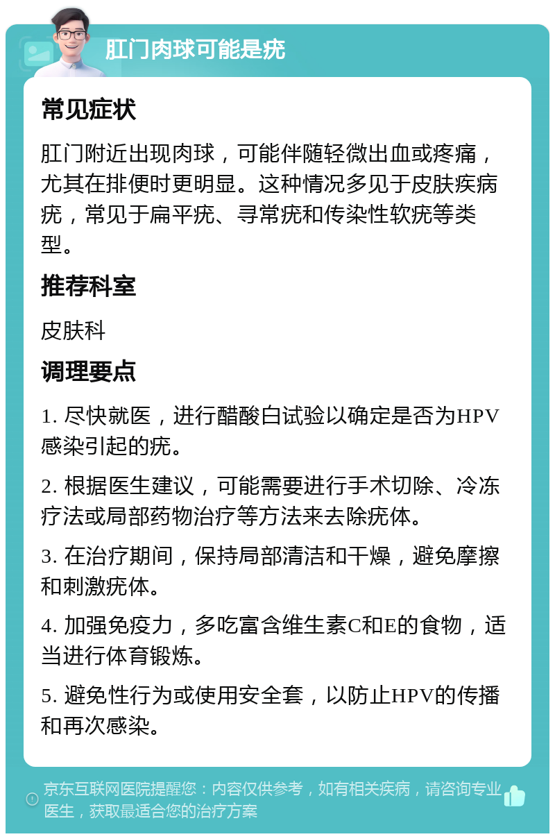 肛门肉球可能是疣 常见症状 肛门附近出现肉球，可能伴随轻微出血或疼痛，尤其在排便时更明显。这种情况多见于皮肤疾病疣，常见于扁平疣、寻常疣和传染性软疣等类型。 推荐科室 皮肤科 调理要点 1. 尽快就医，进行醋酸白试验以确定是否为HPV感染引起的疣。 2. 根据医生建议，可能需要进行手术切除、冷冻疗法或局部药物治疗等方法来去除疣体。 3. 在治疗期间，保持局部清洁和干燥，避免摩擦和刺激疣体。 4. 加强免疫力，多吃富含维生素C和E的食物，适当进行体育锻炼。 5. 避免性行为或使用安全套，以防止HPV的传播和再次感染。