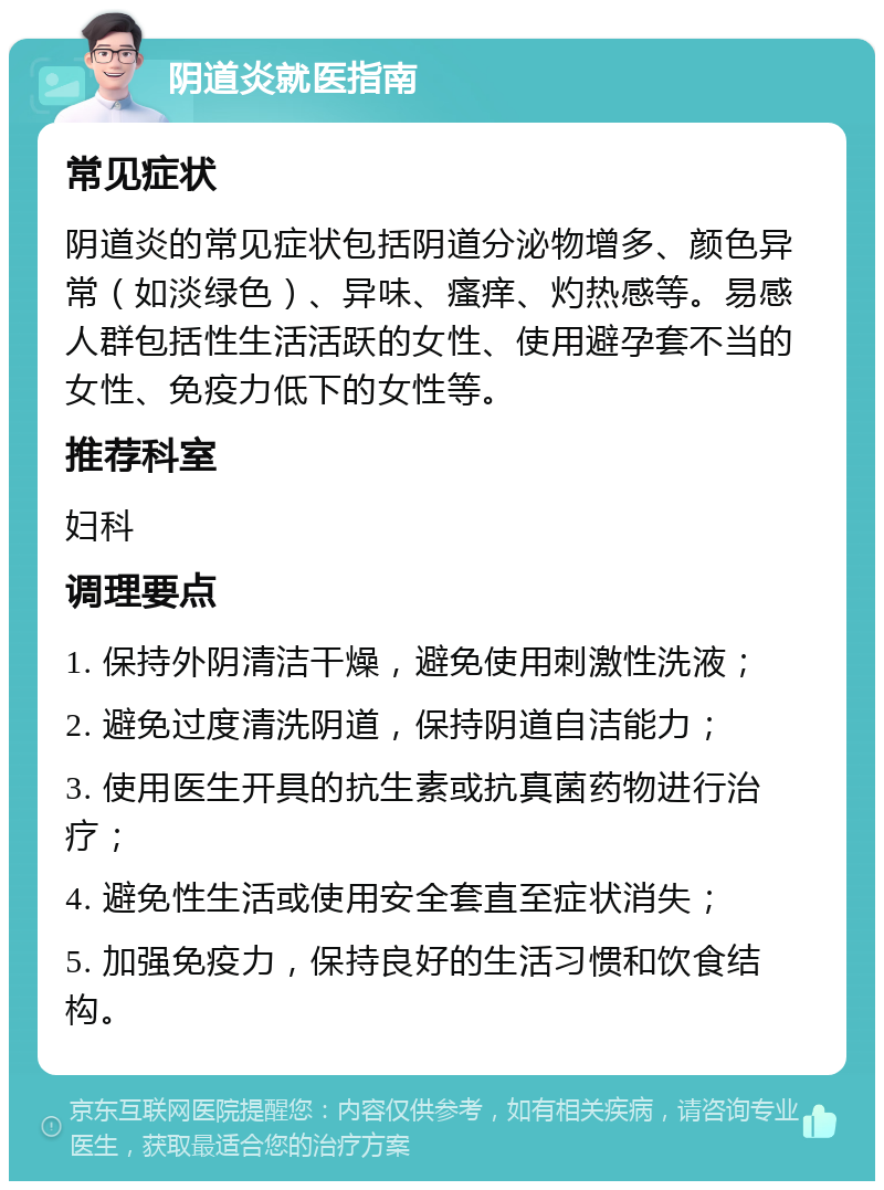 阴道炎就医指南 常见症状 阴道炎的常见症状包括阴道分泌物增多、颜色异常（如淡绿色）、异味、瘙痒、灼热感等。易感人群包括性生活活跃的女性、使用避孕套不当的女性、免疫力低下的女性等。 推荐科室 妇科 调理要点 1. 保持外阴清洁干燥，避免使用刺激性洗液； 2. 避免过度清洗阴道，保持阴道自洁能力； 3. 使用医生开具的抗生素或抗真菌药物进行治疗； 4. 避免性生活或使用安全套直至症状消失； 5. 加强免疫力，保持良好的生活习惯和饮食结构。