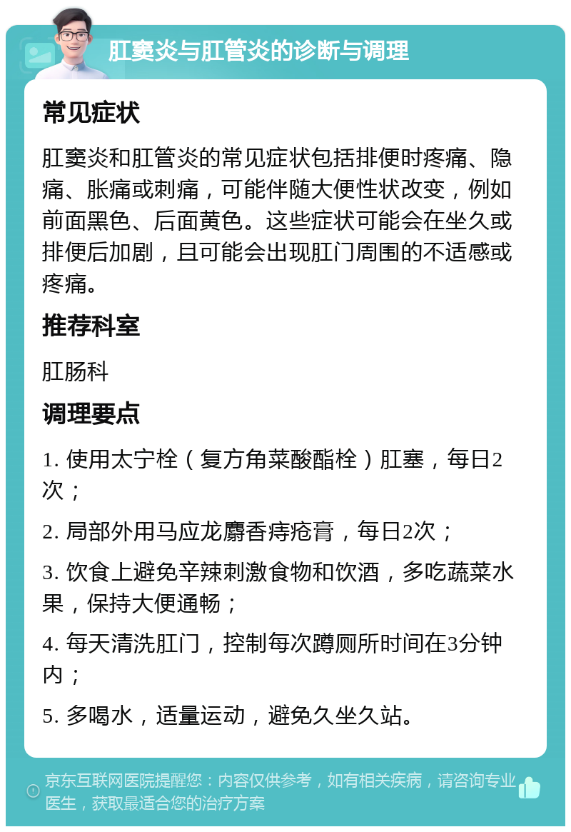 肛窦炎与肛管炎的诊断与调理 常见症状 肛窦炎和肛管炎的常见症状包括排便时疼痛、隐痛、胀痛或刺痛，可能伴随大便性状改变，例如前面黑色、后面黄色。这些症状可能会在坐久或排便后加剧，且可能会出现肛门周围的不适感或疼痛。 推荐科室 肛肠科 调理要点 1. 使用太宁栓（复方角菜酸酯栓）肛塞，每日2次； 2. 局部外用马应龙麝香痔疮膏，每日2次； 3. 饮食上避免辛辣刺激食物和饮酒，多吃蔬菜水果，保持大便通畅； 4. 每天清洗肛门，控制每次蹲厕所时间在3分钟内； 5. 多喝水，适量运动，避免久坐久站。