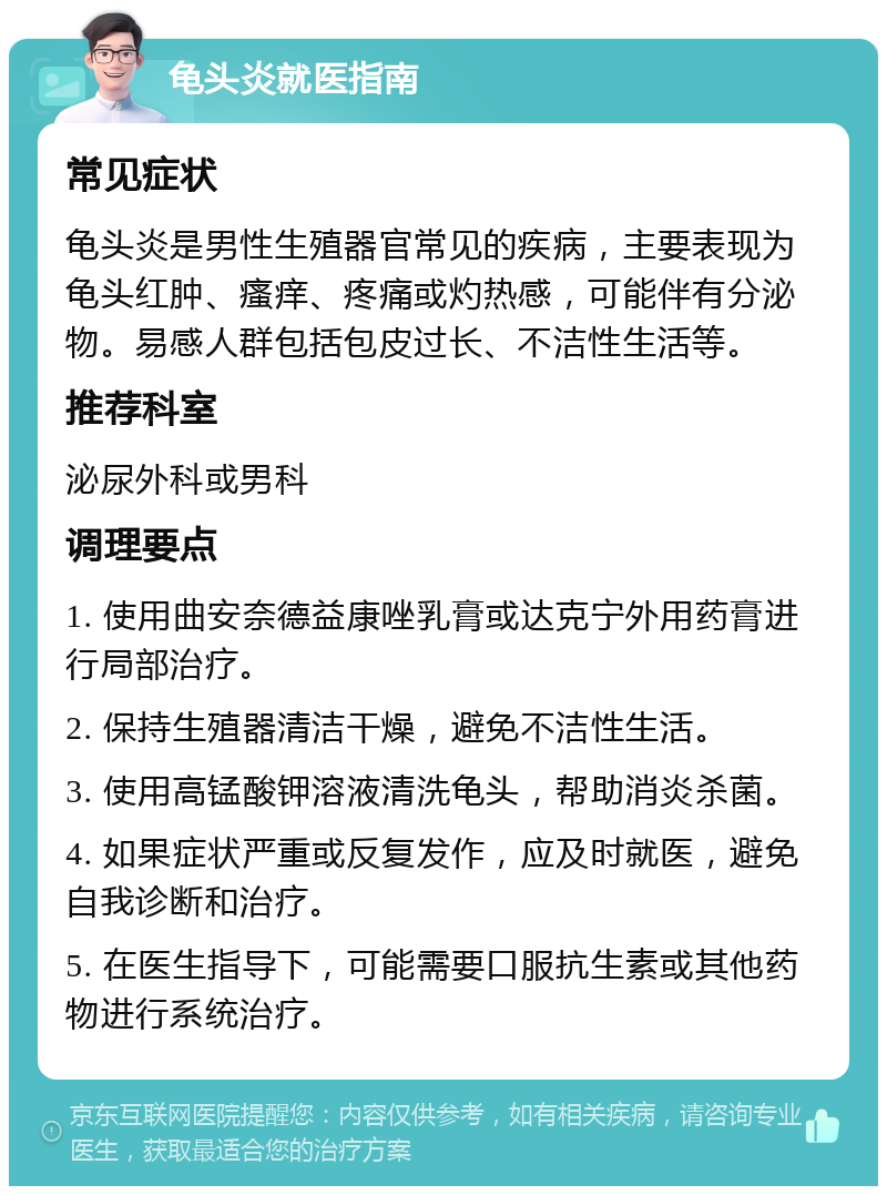 龟头炎就医指南 常见症状 龟头炎是男性生殖器官常见的疾病，主要表现为龟头红肿、瘙痒、疼痛或灼热感，可能伴有分泌物。易感人群包括包皮过长、不洁性生活等。 推荐科室 泌尿外科或男科 调理要点 1. 使用曲安奈德益康唑乳膏或达克宁外用药膏进行局部治疗。 2. 保持生殖器清洁干燥，避免不洁性生活。 3. 使用高锰酸钾溶液清洗龟头，帮助消炎杀菌。 4. 如果症状严重或反复发作，应及时就医，避免自我诊断和治疗。 5. 在医生指导下，可能需要口服抗生素或其他药物进行系统治疗。