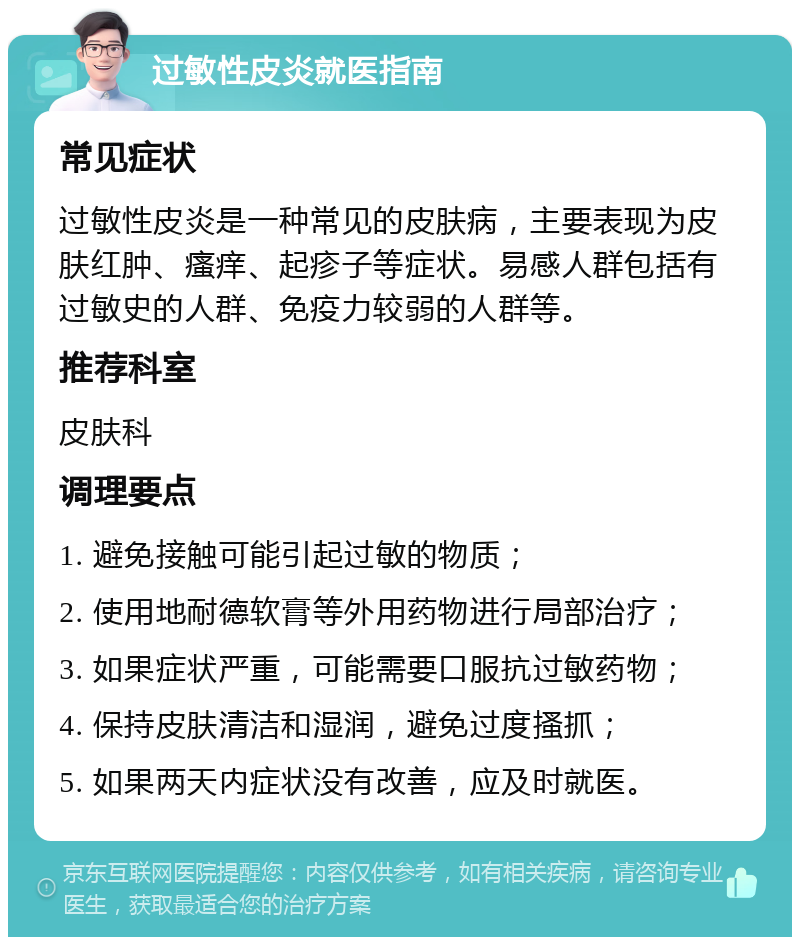 过敏性皮炎就医指南 常见症状 过敏性皮炎是一种常见的皮肤病，主要表现为皮肤红肿、瘙痒、起疹子等症状。易感人群包括有过敏史的人群、免疫力较弱的人群等。 推荐科室 皮肤科 调理要点 1. 避免接触可能引起过敏的物质； 2. 使用地耐德软膏等外用药物进行局部治疗； 3. 如果症状严重，可能需要口服抗过敏药物； 4. 保持皮肤清洁和湿润，避免过度搔抓； 5. 如果两天内症状没有改善，应及时就医。