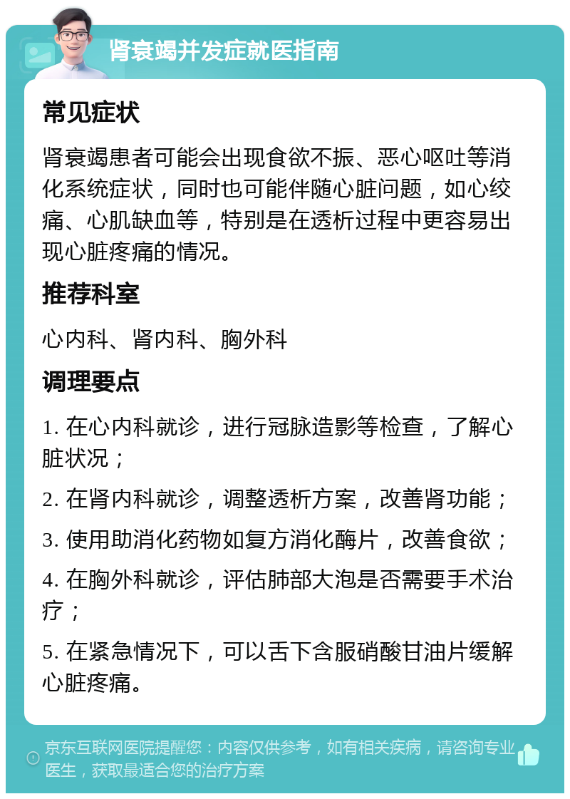 肾衰竭并发症就医指南 常见症状 肾衰竭患者可能会出现食欲不振、恶心呕吐等消化系统症状，同时也可能伴随心脏问题，如心绞痛、心肌缺血等，特别是在透析过程中更容易出现心脏疼痛的情况。 推荐科室 心内科、肾内科、胸外科 调理要点 1. 在心内科就诊，进行冠脉造影等检查，了解心脏状况； 2. 在肾内科就诊，调整透析方案，改善肾功能； 3. 使用助消化药物如复方消化酶片，改善食欲； 4. 在胸外科就诊，评估肺部大泡是否需要手术治疗； 5. 在紧急情况下，可以舌下含服硝酸甘油片缓解心脏疼痛。