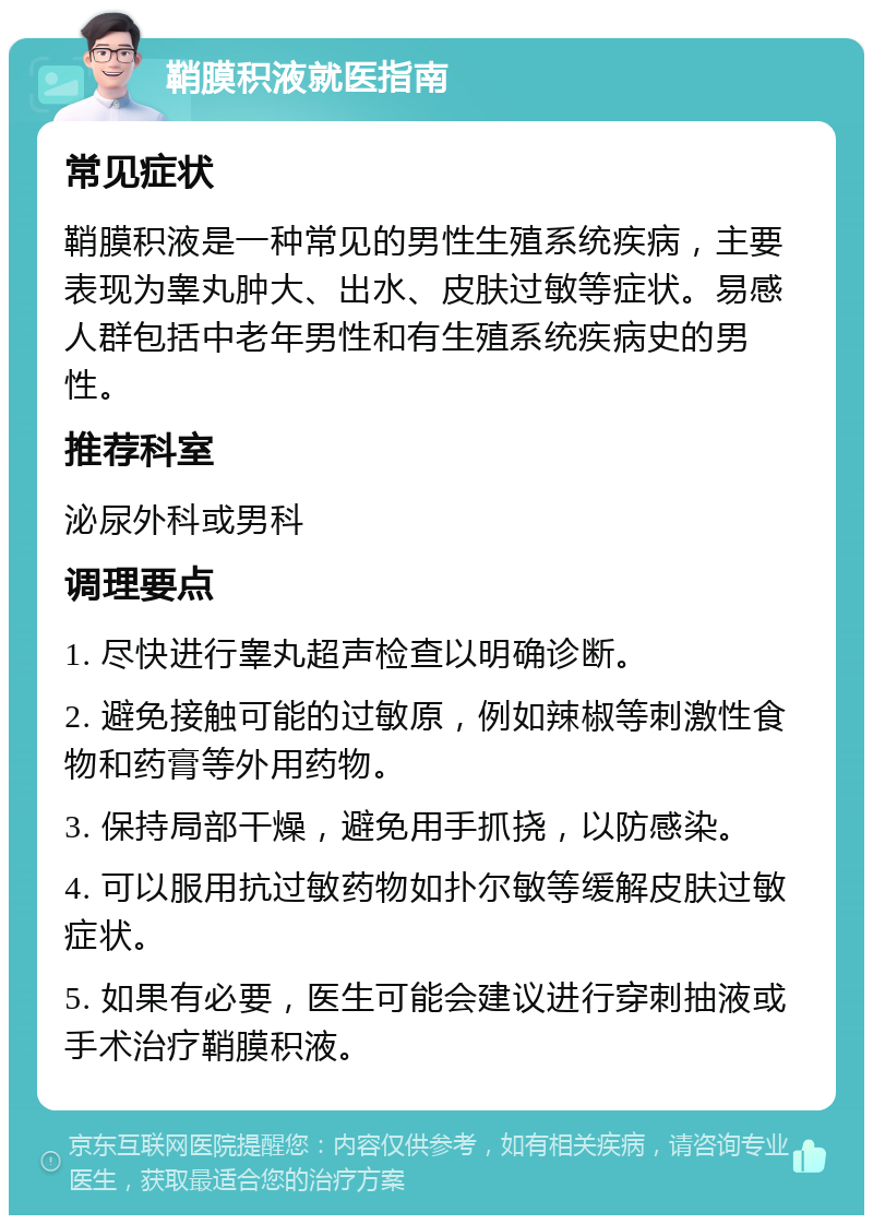 鞘膜积液就医指南 常见症状 鞘膜积液是一种常见的男性生殖系统疾病，主要表现为睾丸肿大、出水、皮肤过敏等症状。易感人群包括中老年男性和有生殖系统疾病史的男性。 推荐科室 泌尿外科或男科 调理要点 1. 尽快进行睾丸超声检查以明确诊断。 2. 避免接触可能的过敏原，例如辣椒等刺激性食物和药膏等外用药物。 3. 保持局部干燥，避免用手抓挠，以防感染。 4. 可以服用抗过敏药物如扑尔敏等缓解皮肤过敏症状。 5. 如果有必要，医生可能会建议进行穿刺抽液或手术治疗鞘膜积液。