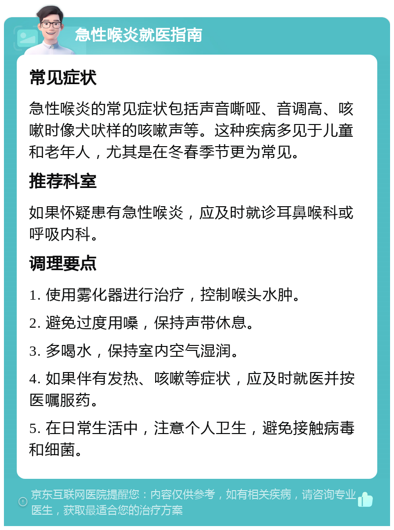 急性喉炎就医指南 常见症状 急性喉炎的常见症状包括声音嘶哑、音调高、咳嗽时像犬吠样的咳嗽声等。这种疾病多见于儿童和老年人，尤其是在冬春季节更为常见。 推荐科室 如果怀疑患有急性喉炎，应及时就诊耳鼻喉科或呼吸内科。 调理要点 1. 使用雾化器进行治疗，控制喉头水肿。 2. 避免过度用嗓，保持声带休息。 3. 多喝水，保持室内空气湿润。 4. 如果伴有发热、咳嗽等症状，应及时就医并按医嘱服药。 5. 在日常生活中，注意个人卫生，避免接触病毒和细菌。