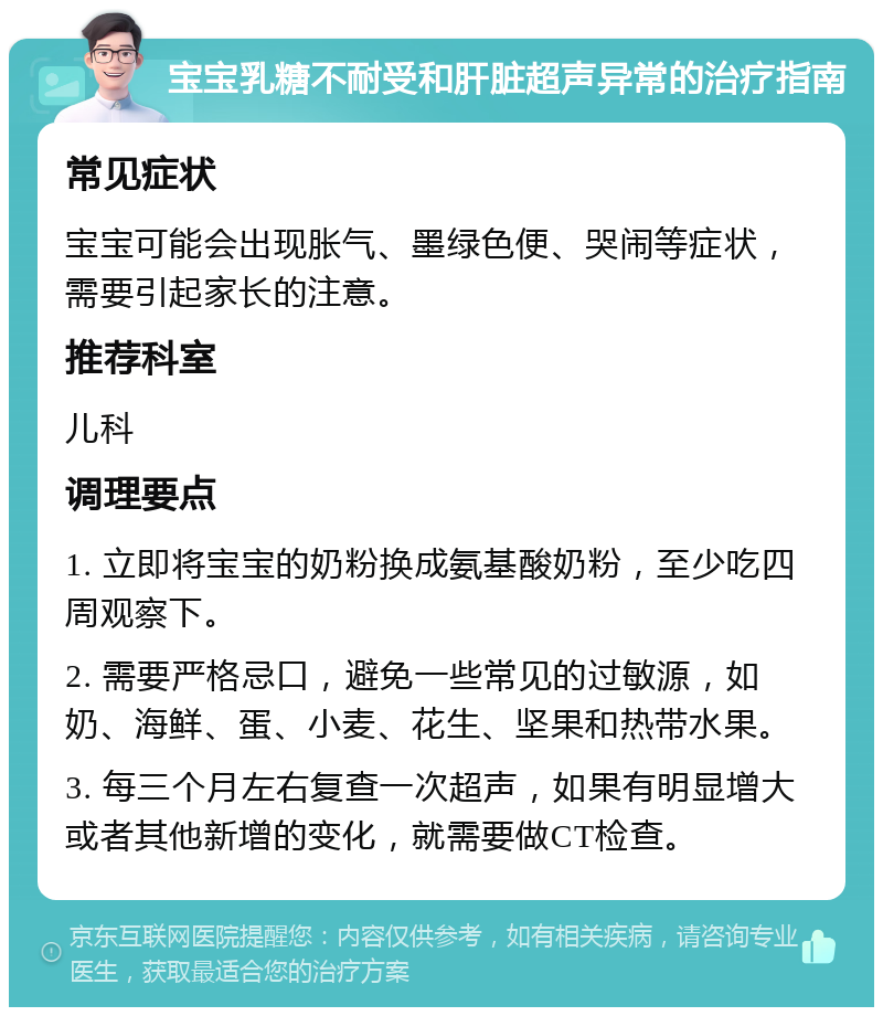 宝宝乳糖不耐受和肝脏超声异常的治疗指南 常见症状 宝宝可能会出现胀气、墨绿色便、哭闹等症状，需要引起家长的注意。 推荐科室 儿科 调理要点 1. 立即将宝宝的奶粉换成氨基酸奶粉，至少吃四周观察下。 2. 需要严格忌口，避免一些常见的过敏源，如奶、海鲜、蛋、小麦、花生、坚果和热带水果。 3. 每三个月左右复查一次超声，如果有明显增大或者其他新增的变化，就需要做CT检查。