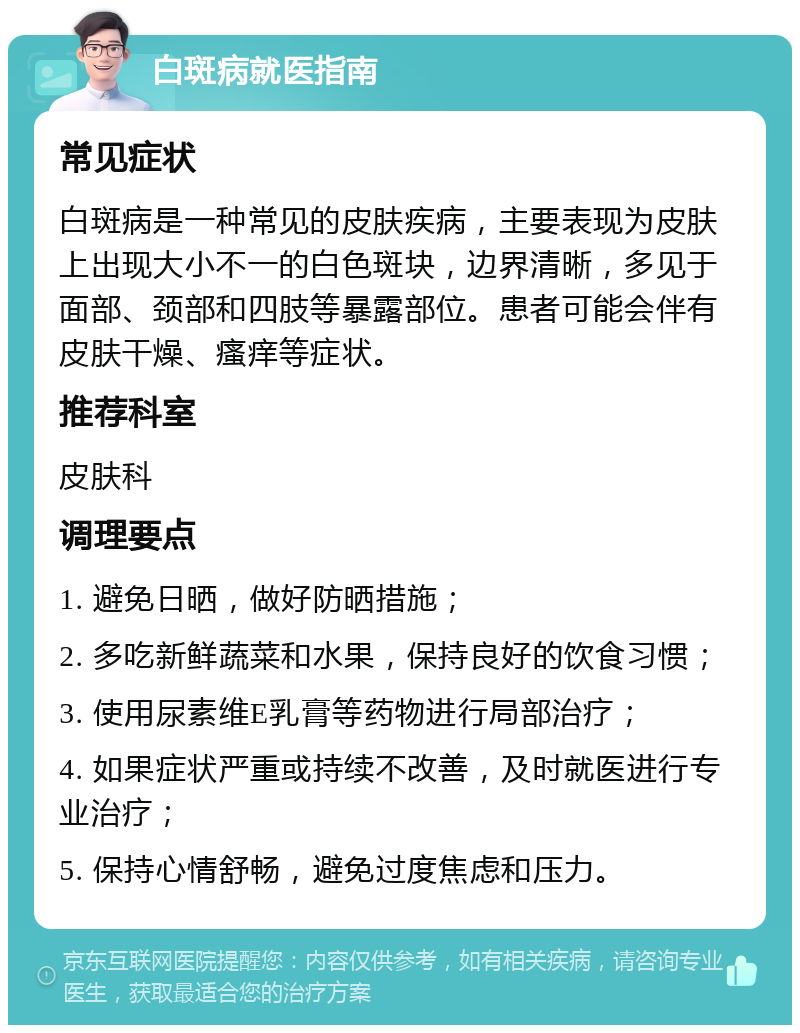 白斑病就医指南 常见症状 白斑病是一种常见的皮肤疾病，主要表现为皮肤上出现大小不一的白色斑块，边界清晰，多见于面部、颈部和四肢等暴露部位。患者可能会伴有皮肤干燥、瘙痒等症状。 推荐科室 皮肤科 调理要点 1. 避免日晒，做好防晒措施； 2. 多吃新鲜蔬菜和水果，保持良好的饮食习惯； 3. 使用尿素维E乳膏等药物进行局部治疗； 4. 如果症状严重或持续不改善，及时就医进行专业治疗； 5. 保持心情舒畅，避免过度焦虑和压力。