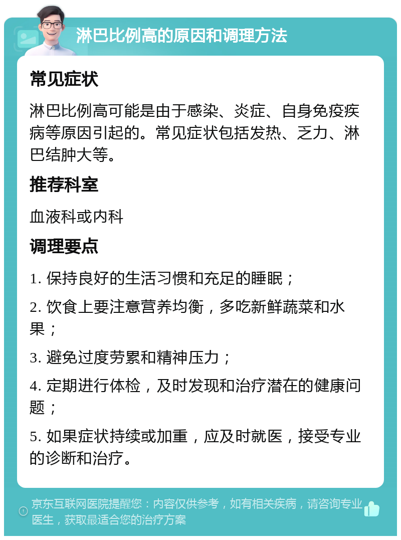 淋巴比例高的原因和调理方法 常见症状 淋巴比例高可能是由于感染、炎症、自身免疫疾病等原因引起的。常见症状包括发热、乏力、淋巴结肿大等。 推荐科室 血液科或内科 调理要点 1. 保持良好的生活习惯和充足的睡眠； 2. 饮食上要注意营养均衡，多吃新鲜蔬菜和水果； 3. 避免过度劳累和精神压力； 4. 定期进行体检，及时发现和治疗潜在的健康问题； 5. 如果症状持续或加重，应及时就医，接受专业的诊断和治疗。