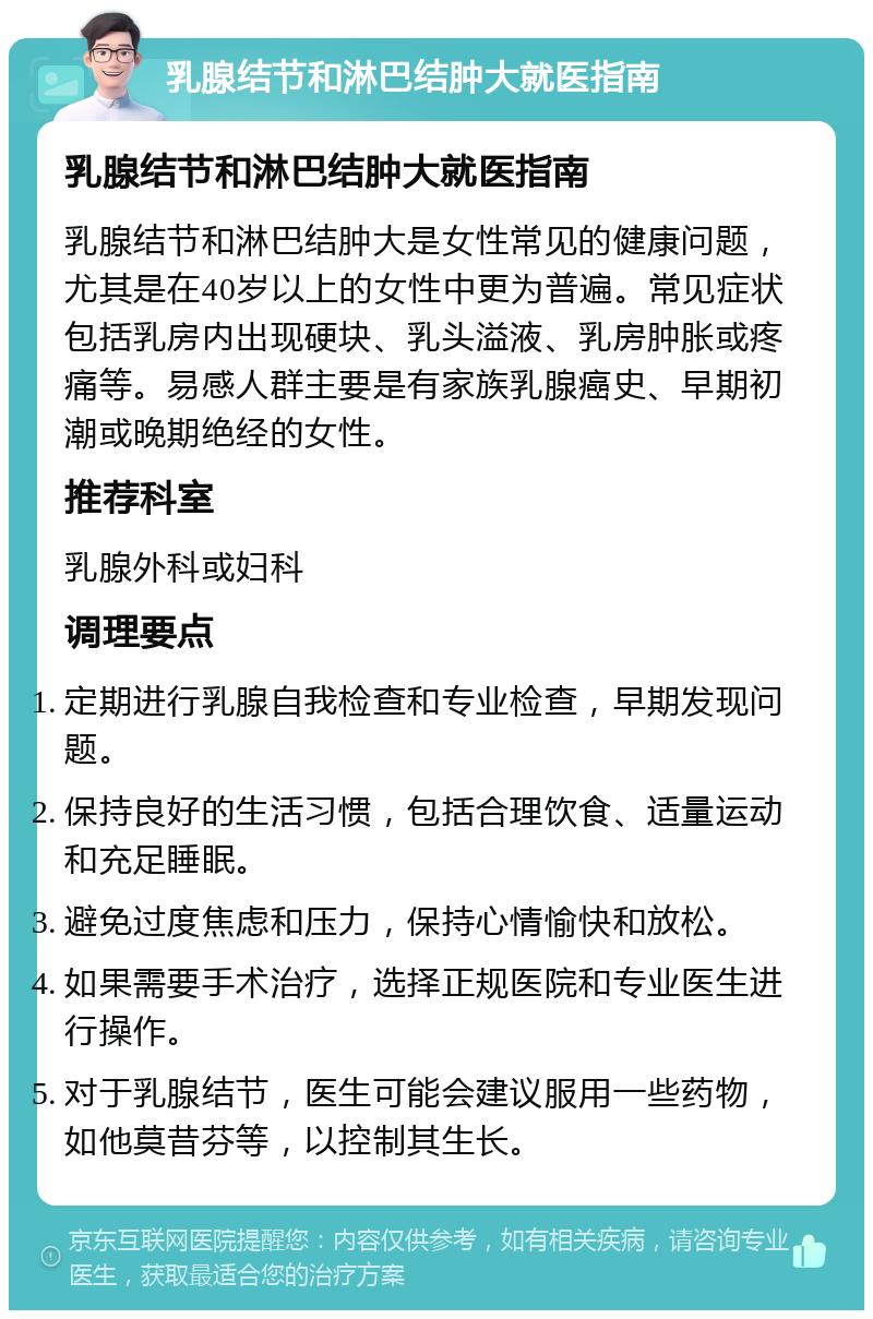 乳腺结节和淋巴结肿大就医指南 乳腺结节和淋巴结肿大就医指南 乳腺结节和淋巴结肿大是女性常见的健康问题，尤其是在40岁以上的女性中更为普遍。常见症状包括乳房内出现硬块、乳头溢液、乳房肿胀或疼痛等。易感人群主要是有家族乳腺癌史、早期初潮或晚期绝经的女性。 推荐科室 乳腺外科或妇科 调理要点 定期进行乳腺自我检查和专业检查，早期发现问题。 保持良好的生活习惯，包括合理饮食、适量运动和充足睡眠。 避免过度焦虑和压力，保持心情愉快和放松。 如果需要手术治疗，选择正规医院和专业医生进行操作。 对于乳腺结节，医生可能会建议服用一些药物，如他莫昔芬等，以控制其生长。