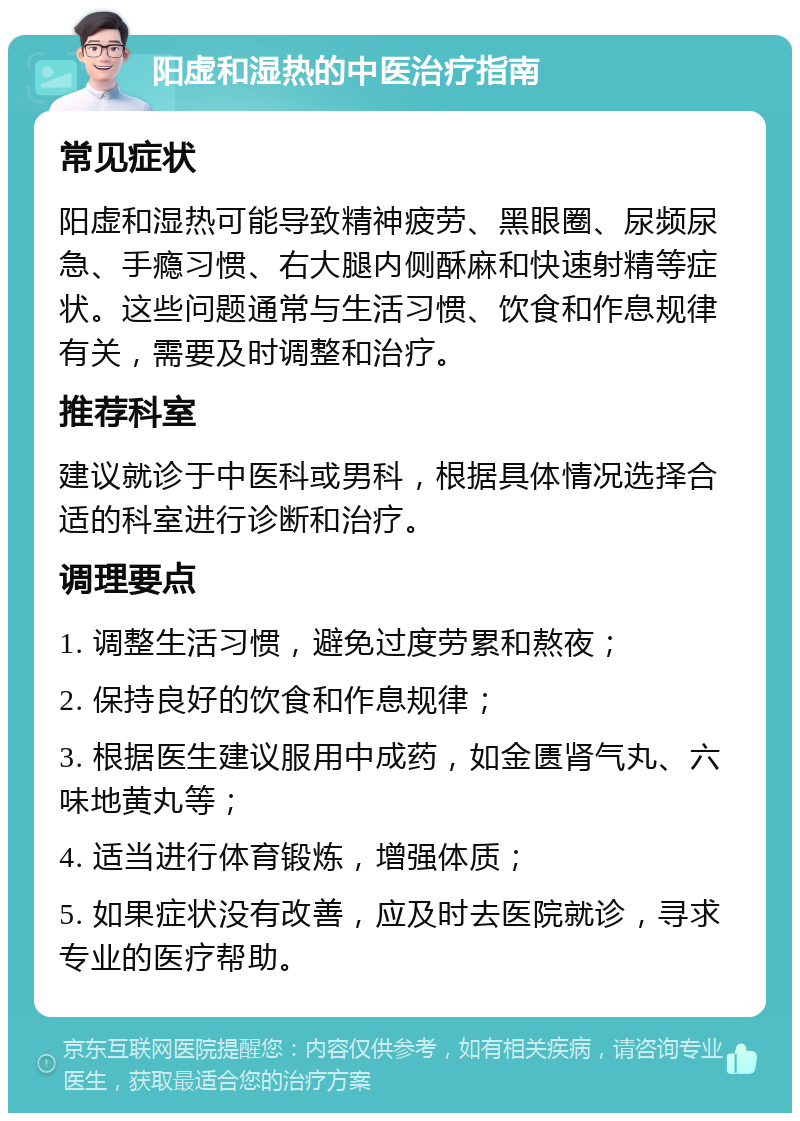 阳虚和湿热的中医治疗指南 常见症状 阳虚和湿热可能导致精神疲劳、黑眼圈、尿频尿急、手瘾习惯、右大腿内侧酥麻和快速射精等症状。这些问题通常与生活习惯、饮食和作息规律有关，需要及时调整和治疗。 推荐科室 建议就诊于中医科或男科，根据具体情况选择合适的科室进行诊断和治疗。 调理要点 1. 调整生活习惯，避免过度劳累和熬夜； 2. 保持良好的饮食和作息规律； 3. 根据医生建议服用中成药，如金匮肾气丸、六味地黄丸等； 4. 适当进行体育锻炼，增强体质； 5. 如果症状没有改善，应及时去医院就诊，寻求专业的医疗帮助。