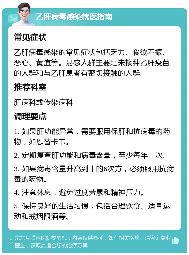 乙肝病毒感染就医指南 常见症状 乙肝病毒感染的常见症状包括乏力、食欲不振、恶心、黄疸等。易感人群主要是未接种乙肝疫苗的人群和与乙肝患者有密切接触的人群。 推荐科室 肝病科或传染病科 调理要点 1. 如果肝功能异常，需要服用保肝和抗病毒的药物，如恩替卡韦。 2. 定期复查肝功能和病毒含量，至少每年一次。 3. 如果病毒含量升高到十的6次方，必须服用抗病毒的药物。 4. 注意休息，避免过度劳累和精神压力。 5. 保持良好的生活习惯，包括合理饮食、适量运动和戒烟限酒等。