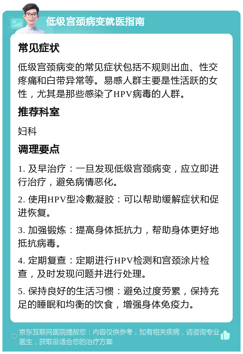 低级宫颈病变就医指南 常见症状 低级宫颈病变的常见症状包括不规则出血、性交疼痛和白带异常等。易感人群主要是性活跃的女性，尤其是那些感染了HPV病毒的人群。 推荐科室 妇科 调理要点 1. 及早治疗：一旦发现低级宫颈病变，应立即进行治疗，避免病情恶化。 2. 使用HPV型冷敷凝胶：可以帮助缓解症状和促进恢复。 3. 加强锻炼：提高身体抵抗力，帮助身体更好地抵抗病毒。 4. 定期复查：定期进行HPV检测和宫颈涂片检查，及时发现问题并进行处理。 5. 保持良好的生活习惯：避免过度劳累，保持充足的睡眠和均衡的饮食，增强身体免疫力。