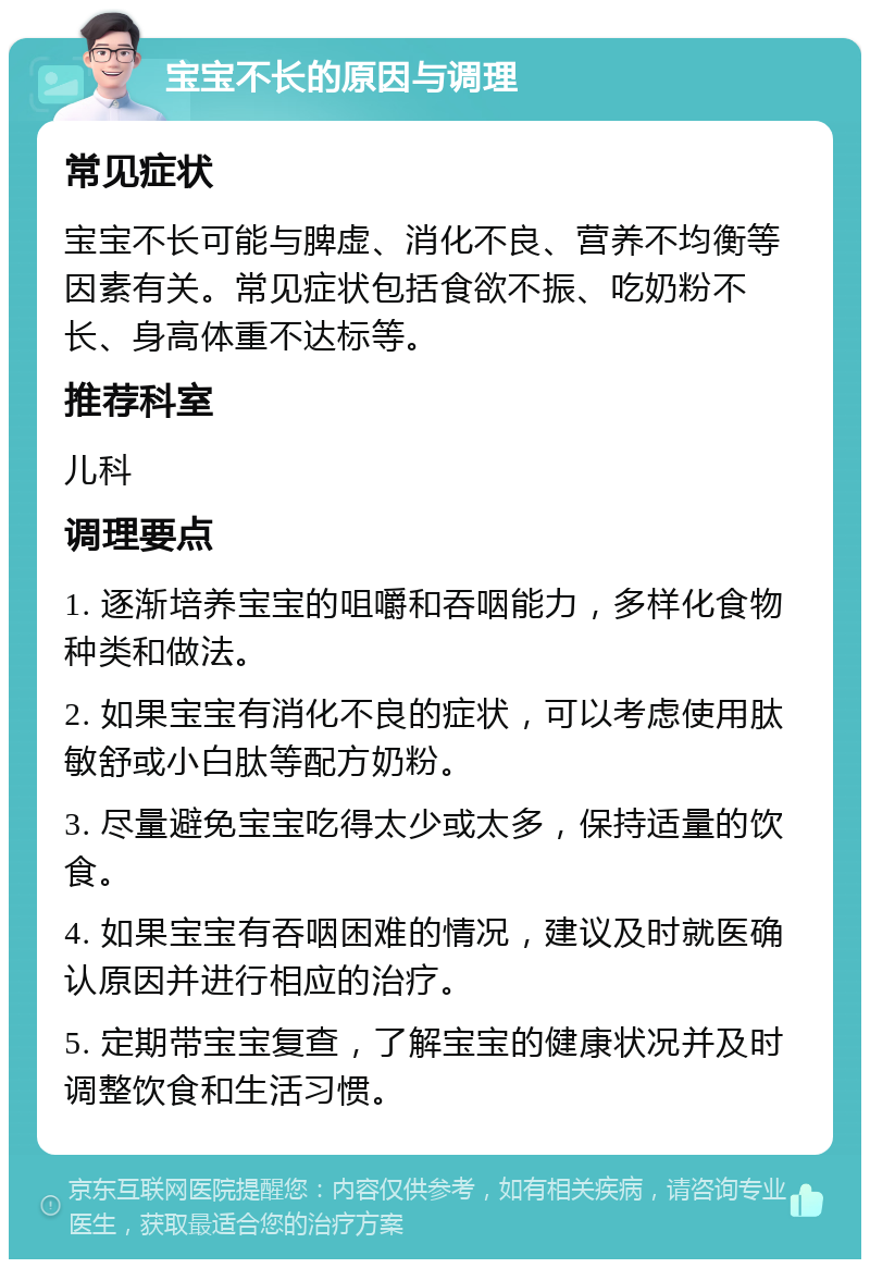 宝宝不长的原因与调理 常见症状 宝宝不长可能与脾虚、消化不良、营养不均衡等因素有关。常见症状包括食欲不振、吃奶粉不长、身高体重不达标等。 推荐科室 儿科 调理要点 1. 逐渐培养宝宝的咀嚼和吞咽能力，多样化食物种类和做法。 2. 如果宝宝有消化不良的症状，可以考虑使用肽敏舒或小白肽等配方奶粉。 3. 尽量避免宝宝吃得太少或太多，保持适量的饮食。 4. 如果宝宝有吞咽困难的情况，建议及时就医确认原因并进行相应的治疗。 5. 定期带宝宝复查，了解宝宝的健康状况并及时调整饮食和生活习惯。