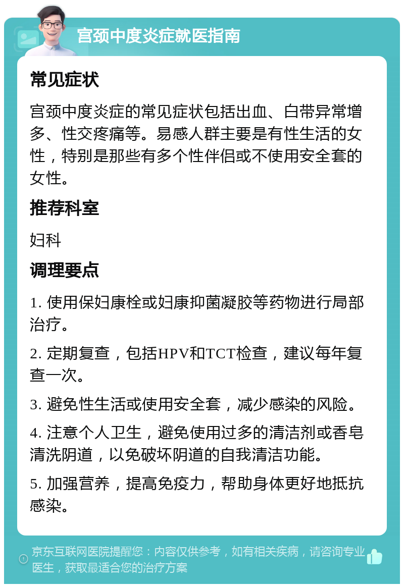 宫颈中度炎症就医指南 常见症状 宫颈中度炎症的常见症状包括出血、白带异常增多、性交疼痛等。易感人群主要是有性生活的女性，特别是那些有多个性伴侣或不使用安全套的女性。 推荐科室 妇科 调理要点 1. 使用保妇康栓或妇康抑菌凝胶等药物进行局部治疗。 2. 定期复查，包括HPV和TCT检查，建议每年复查一次。 3. 避免性生活或使用安全套，减少感染的风险。 4. 注意个人卫生，避免使用过多的清洁剂或香皂清洗阴道，以免破坏阴道的自我清洁功能。 5. 加强营养，提高免疫力，帮助身体更好地抵抗感染。