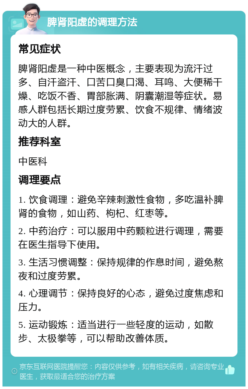 脾肾阳虚的调理方法 常见症状 脾肾阳虚是一种中医概念，主要表现为流汗过多、自汗盗汗、口苦口臭口渴、耳鸣、大便稀干燥、吃饭不香、胃部胀满、阴囊潮湿等症状。易感人群包括长期过度劳累、饮食不规律、情绪波动大的人群。 推荐科室 中医科 调理要点 1. 饮食调理：避免辛辣刺激性食物，多吃温补脾肾的食物，如山药、枸杞、红枣等。 2. 中药治疗：可以服用中药颗粒进行调理，需要在医生指导下使用。 3. 生活习惯调整：保持规律的作息时间，避免熬夜和过度劳累。 4. 心理调节：保持良好的心态，避免过度焦虑和压力。 5. 运动锻炼：适当进行一些轻度的运动，如散步、太极拳等，可以帮助改善体质。