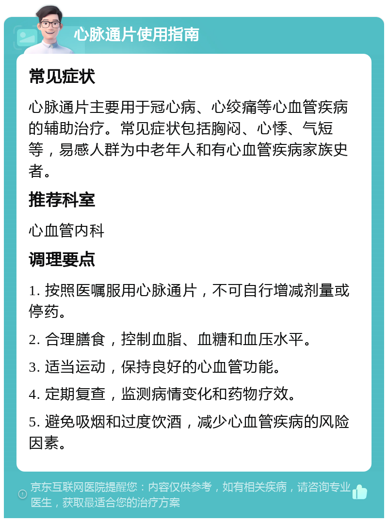 心脉通片使用指南 常见症状 心脉通片主要用于冠心病、心绞痛等心血管疾病的辅助治疗。常见症状包括胸闷、心悸、气短等，易感人群为中老年人和有心血管疾病家族史者。 推荐科室 心血管内科 调理要点 1. 按照医嘱服用心脉通片，不可自行增减剂量或停药。 2. 合理膳食，控制血脂、血糖和血压水平。 3. 适当运动，保持良好的心血管功能。 4. 定期复查，监测病情变化和药物疗效。 5. 避免吸烟和过度饮酒，减少心血管疾病的风险因素。