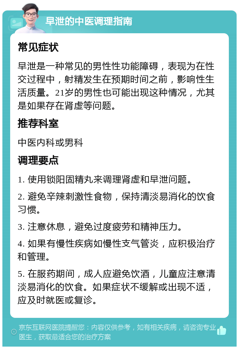 早泄的中医调理指南 常见症状 早泄是一种常见的男性性功能障碍，表现为在性交过程中，射精发生在预期时间之前，影响性生活质量。21岁的男性也可能出现这种情况，尤其是如果存在肾虚等问题。 推荐科室 中医内科或男科 调理要点 1. 使用锁阳固精丸来调理肾虚和早泄问题。 2. 避免辛辣刺激性食物，保持清淡易消化的饮食习惯。 3. 注意休息，避免过度疲劳和精神压力。 4. 如果有慢性疾病如慢性支气管炎，应积极治疗和管理。 5. 在服药期间，成人应避免饮酒，儿童应注意清淡易消化的饮食。如果症状不缓解或出现不适，应及时就医或复诊。