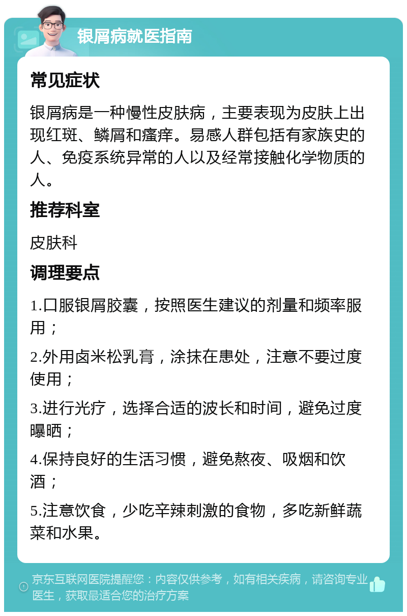 银屑病就医指南 常见症状 银屑病是一种慢性皮肤病，主要表现为皮肤上出现红斑、鳞屑和瘙痒。易感人群包括有家族史的人、免疫系统异常的人以及经常接触化学物质的人。 推荐科室 皮肤科 调理要点 1.口服银屑胶囊，按照医生建议的剂量和频率服用； 2.外用卤米松乳膏，涂抹在患处，注意不要过度使用； 3.进行光疗，选择合适的波长和时间，避免过度曝晒； 4.保持良好的生活习惯，避免熬夜、吸烟和饮酒； 5.注意饮食，少吃辛辣刺激的食物，多吃新鲜蔬菜和水果。