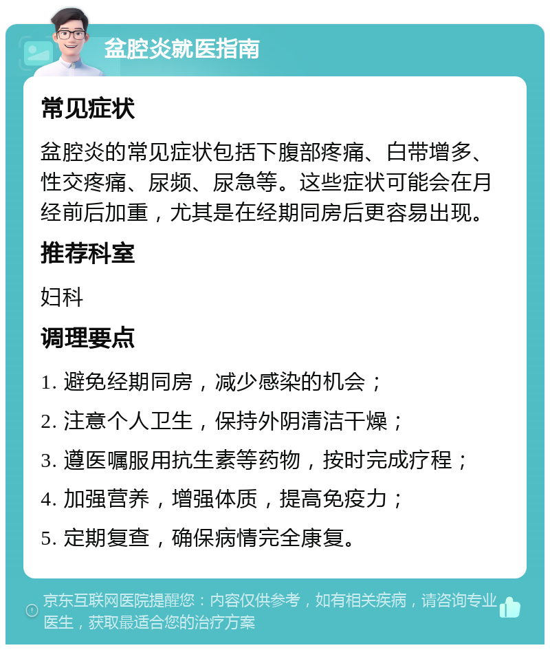 盆腔炎就医指南 常见症状 盆腔炎的常见症状包括下腹部疼痛、白带增多、性交疼痛、尿频、尿急等。这些症状可能会在月经前后加重，尤其是在经期同房后更容易出现。 推荐科室 妇科 调理要点 1. 避免经期同房，减少感染的机会； 2. 注意个人卫生，保持外阴清洁干燥； 3. 遵医嘱服用抗生素等药物，按时完成疗程； 4. 加强营养，增强体质，提高免疫力； 5. 定期复查，确保病情完全康复。