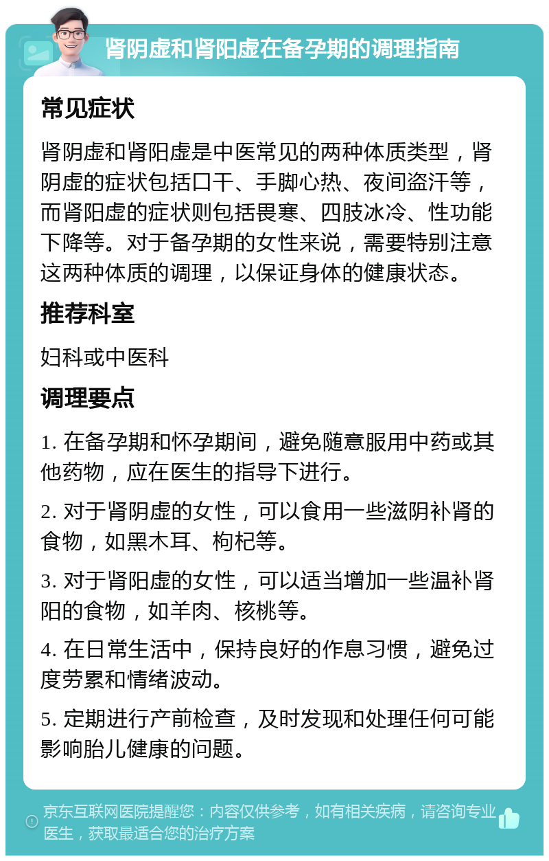 肾阴虚和肾阳虚在备孕期的调理指南 常见症状 肾阴虚和肾阳虚是中医常见的两种体质类型，肾阴虚的症状包括口干、手脚心热、夜间盗汗等，而肾阳虚的症状则包括畏寒、四肢冰冷、性功能下降等。对于备孕期的女性来说，需要特别注意这两种体质的调理，以保证身体的健康状态。 推荐科室 妇科或中医科 调理要点 1. 在备孕期和怀孕期间，避免随意服用中药或其他药物，应在医生的指导下进行。 2. 对于肾阴虚的女性，可以食用一些滋阴补肾的食物，如黑木耳、枸杞等。 3. 对于肾阳虚的女性，可以适当增加一些温补肾阳的食物，如羊肉、核桃等。 4. 在日常生活中，保持良好的作息习惯，避免过度劳累和情绪波动。 5. 定期进行产前检查，及时发现和处理任何可能影响胎儿健康的问题。