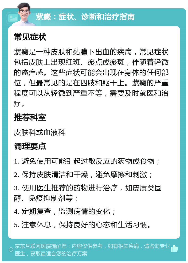 紫癜：症状、诊断和治疗指南 常见症状 紫癜是一种皮肤和黏膜下出血的疾病，常见症状包括皮肤上出现红斑、瘀点或瘀斑，伴随着轻微的瘙痒感。这些症状可能会出现在身体的任何部位，但最常见的是在四肢和躯干上。紫癜的严重程度可以从轻微到严重不等，需要及时就医和治疗。 推荐科室 皮肤科或血液科 调理要点 1. 避免使用可能引起过敏反应的药物或食物； 2. 保持皮肤清洁和干燥，避免摩擦和刺激； 3. 使用医生推荐的药物进行治疗，如皮质类固醇、免疫抑制剂等； 4. 定期复查，监测病情的变化； 5. 注意休息，保持良好的心态和生活习惯。