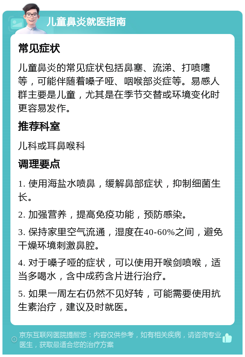 儿童鼻炎就医指南 常见症状 儿童鼻炎的常见症状包括鼻塞、流涕、打喷嚏等，可能伴随着嗓子哑、咽喉部炎症等。易感人群主要是儿童，尤其是在季节交替或环境变化时更容易发作。 推荐科室 儿科或耳鼻喉科 调理要点 1. 使用海盐水喷鼻，缓解鼻部症状，抑制细菌生长。 2. 加强营养，提高免疫功能，预防感染。 3. 保持家里空气流通，湿度在40-60%之间，避免干燥环境刺激鼻腔。 4. 对于嗓子哑的症状，可以使用开喉剑喷喉，适当多喝水，含中成药含片进行治疗。 5. 如果一周左右仍然不见好转，可能需要使用抗生素治疗，建议及时就医。