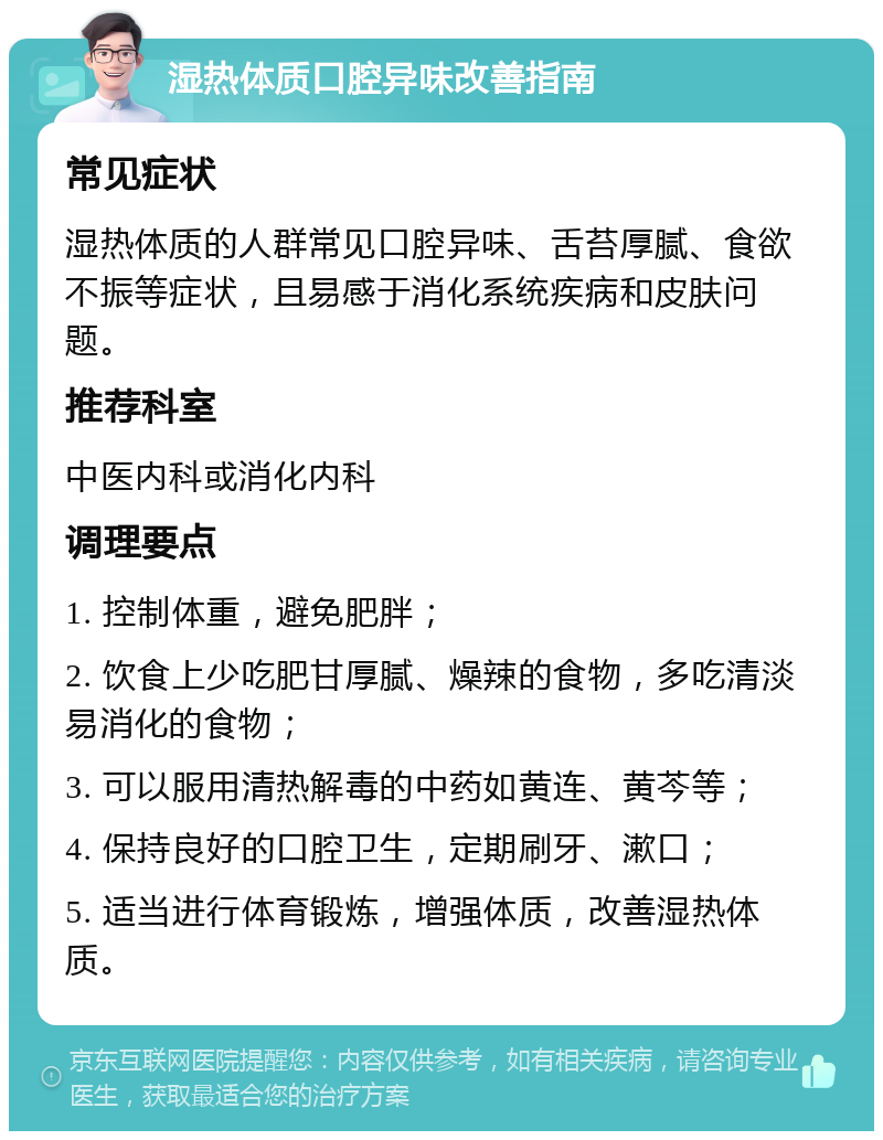 湿热体质口腔异味改善指南 常见症状 湿热体质的人群常见口腔异味、舌苔厚腻、食欲不振等症状，且易感于消化系统疾病和皮肤问题。 推荐科室 中医内科或消化内科 调理要点 1. 控制体重，避免肥胖； 2. 饮食上少吃肥甘厚腻、燥辣的食物，多吃清淡易消化的食物； 3. 可以服用清热解毒的中药如黄连、黄芩等； 4. 保持良好的口腔卫生，定期刷牙、漱口； 5. 适当进行体育锻炼，增强体质，改善湿热体质。