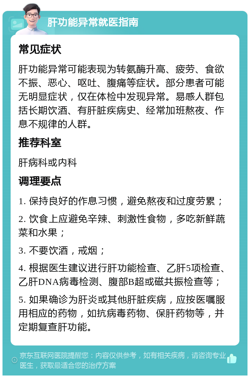 肝功能异常就医指南 常见症状 肝功能异常可能表现为转氨酶升高、疲劳、食欲不振、恶心、呕吐、腹痛等症状。部分患者可能无明显症状，仅在体检中发现异常。易感人群包括长期饮酒、有肝脏疾病史、经常加班熬夜、作息不规律的人群。 推荐科室 肝病科或内科 调理要点 1. 保持良好的作息习惯，避免熬夜和过度劳累； 2. 饮食上应避免辛辣、刺激性食物，多吃新鲜蔬菜和水果； 3. 不要饮酒，戒烟； 4. 根据医生建议进行肝功能检查、乙肝5项检查、乙肝DNA病毒检测、腹部B超或磁共振检查等； 5. 如果确诊为肝炎或其他肝脏疾病，应按医嘱服用相应的药物，如抗病毒药物、保肝药物等，并定期复查肝功能。