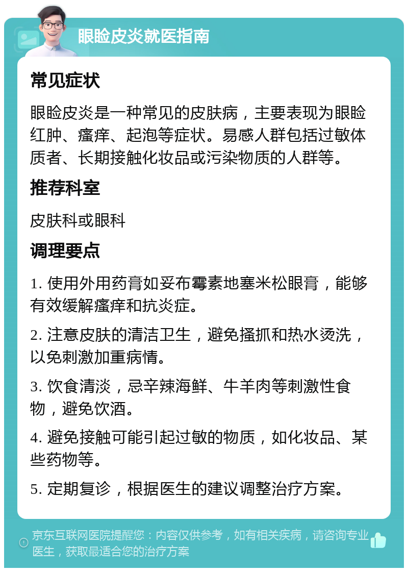 眼睑皮炎就医指南 常见症状 眼睑皮炎是一种常见的皮肤病，主要表现为眼睑红肿、瘙痒、起泡等症状。易感人群包括过敏体质者、长期接触化妆品或污染物质的人群等。 推荐科室 皮肤科或眼科 调理要点 1. 使用外用药膏如妥布霉素地塞米松眼膏，能够有效缓解瘙痒和抗炎症。 2. 注意皮肤的清洁卫生，避免搔抓和热水烫洗，以免刺激加重病情。 3. 饮食清淡，忌辛辣海鲜、牛羊肉等刺激性食物，避免饮酒。 4. 避免接触可能引起过敏的物质，如化妆品、某些药物等。 5. 定期复诊，根据医生的建议调整治疗方案。