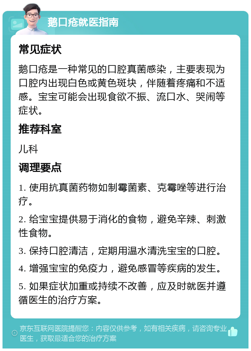 鹅口疮就医指南 常见症状 鹅口疮是一种常见的口腔真菌感染，主要表现为口腔内出现白色或黄色斑块，伴随着疼痛和不适感。宝宝可能会出现食欲不振、流口水、哭闹等症状。 推荐科室 儿科 调理要点 1. 使用抗真菌药物如制霉菌素、克霉唑等进行治疗。 2. 给宝宝提供易于消化的食物，避免辛辣、刺激性食物。 3. 保持口腔清洁，定期用温水清洗宝宝的口腔。 4. 增强宝宝的免疫力，避免感冒等疾病的发生。 5. 如果症状加重或持续不改善，应及时就医并遵循医生的治疗方案。