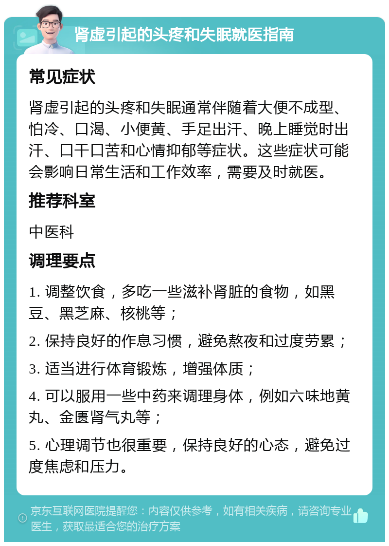 肾虚引起的头疼和失眠就医指南 常见症状 肾虚引起的头疼和失眠通常伴随着大便不成型、怕冷、口渴、小便黄、手足出汗、晚上睡觉时出汗、口干口苦和心情抑郁等症状。这些症状可能会影响日常生活和工作效率，需要及时就医。 推荐科室 中医科 调理要点 1. 调整饮食，多吃一些滋补肾脏的食物，如黑豆、黑芝麻、核桃等； 2. 保持良好的作息习惯，避免熬夜和过度劳累； 3. 适当进行体育锻炼，增强体质； 4. 可以服用一些中药来调理身体，例如六味地黄丸、金匮肾气丸等； 5. 心理调节也很重要，保持良好的心态，避免过度焦虑和压力。