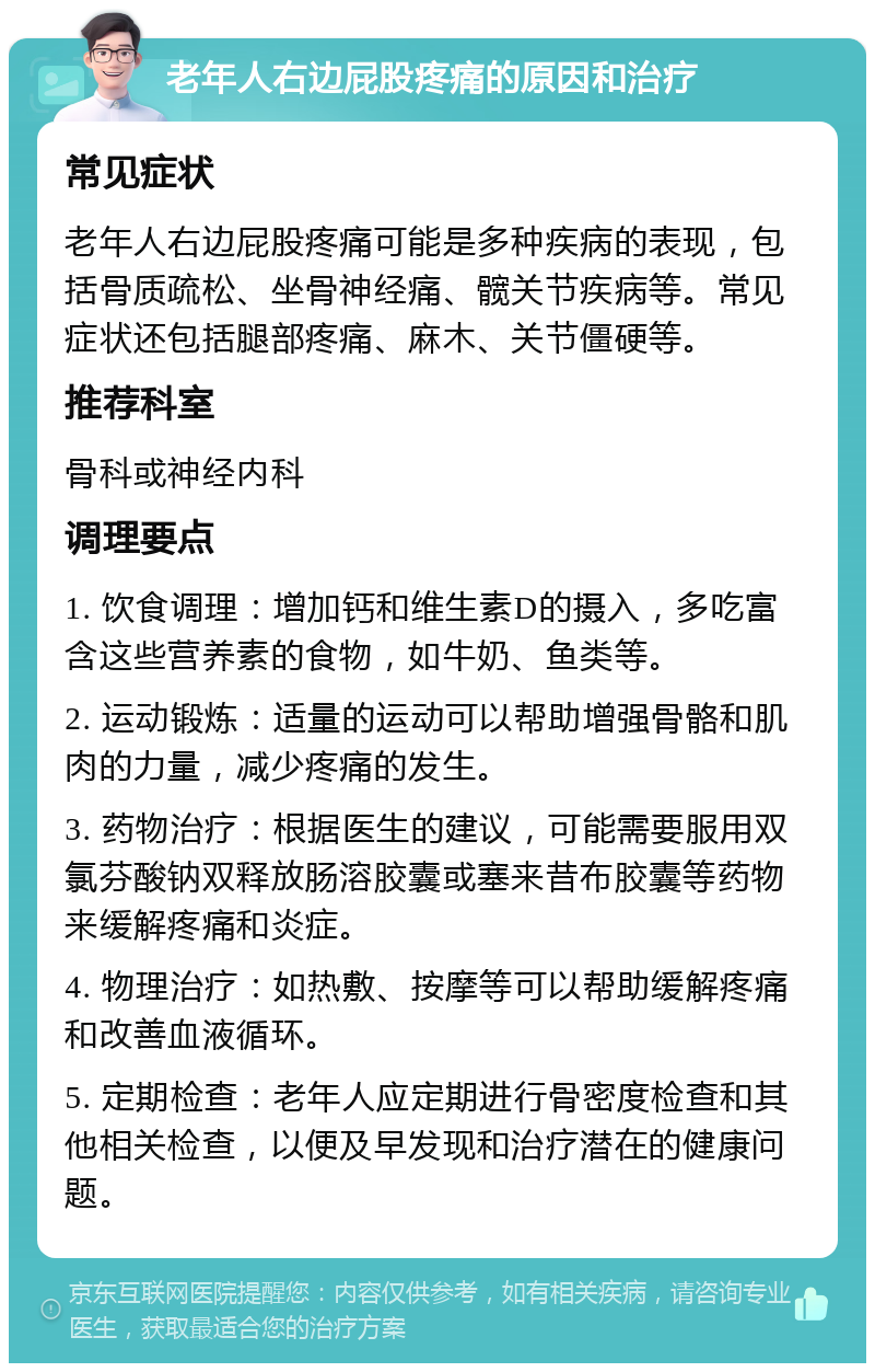 老年人右边屁股疼痛的原因和治疗 常见症状 老年人右边屁股疼痛可能是多种疾病的表现，包括骨质疏松、坐骨神经痛、髋关节疾病等。常见症状还包括腿部疼痛、麻木、关节僵硬等。 推荐科室 骨科或神经内科 调理要点 1. 饮食调理：增加钙和维生素D的摄入，多吃富含这些营养素的食物，如牛奶、鱼类等。 2. 运动锻炼：适量的运动可以帮助增强骨骼和肌肉的力量，减少疼痛的发生。 3. 药物治疗：根据医生的建议，可能需要服用双氯芬酸钠双释放肠溶胶囊或塞来昔布胶囊等药物来缓解疼痛和炎症。 4. 物理治疗：如热敷、按摩等可以帮助缓解疼痛和改善血液循环。 5. 定期检查：老年人应定期进行骨密度检查和其他相关检查，以便及早发现和治疗潜在的健康问题。