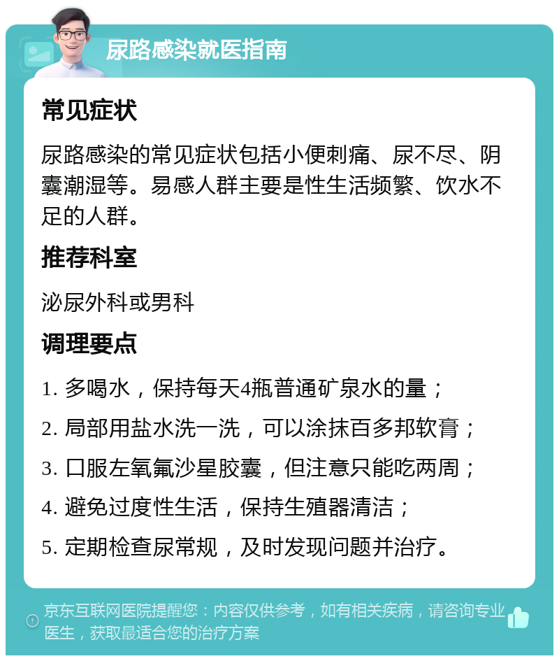 尿路感染就医指南 常见症状 尿路感染的常见症状包括小便刺痛、尿不尽、阴囊潮湿等。易感人群主要是性生活频繁、饮水不足的人群。 推荐科室 泌尿外科或男科 调理要点 1. 多喝水，保持每天4瓶普通矿泉水的量； 2. 局部用盐水洗一洗，可以涂抹百多邦软膏； 3. 口服左氧氟沙星胶囊，但注意只能吃两周； 4. 避免过度性生活，保持生殖器清洁； 5. 定期检查尿常规，及时发现问题并治疗。