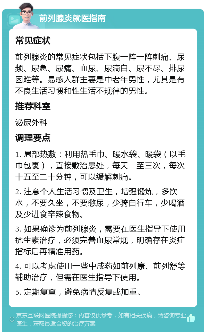 前列腺炎就医指南 常见症状 前列腺炎的常见症状包括下腹一阵一阵刺痛、尿频、尿急、尿痛、血尿、尿滴白、尿不尽、排尿困难等。易感人群主要是中老年男性，尤其是有不良生活习惯和性生活不规律的男性。 推荐科室 泌尿外科 调理要点 1. 局部热敷：利用热毛巾、暖水袋、暖袋（以毛巾包裹），直接敷治患处，每天二至三次，每次十五至二十分钟，可以缓解刺痛。 2. 注意个人生活习惯及卫生，增强锻炼，多饮水，不要久坐，不要憋尿，少骑自行车，少喝酒及少进食辛辣食物。 3. 如果确诊为前列腺炎，需要在医生指导下使用抗生素治疗，必须完善血尿常规，明确存在炎症指标后再精准用药。 4. 可以考虑使用一些中成药如前列康、前列舒等辅助治疗，但需在医生指导下使用。 5. 定期复查，避免病情反复或加重。