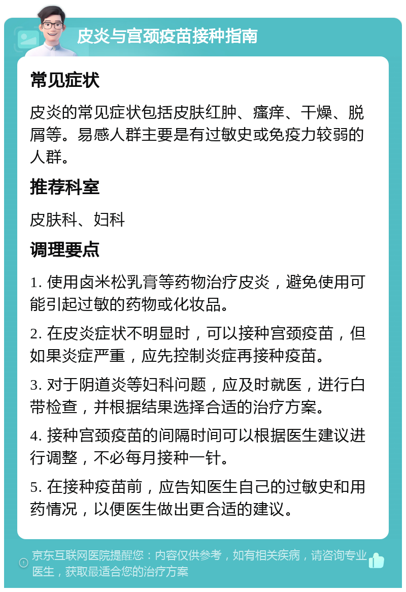 皮炎与宫颈疫苗接种指南 常见症状 皮炎的常见症状包括皮肤红肿、瘙痒、干燥、脱屑等。易感人群主要是有过敏史或免疫力较弱的人群。 推荐科室 皮肤科、妇科 调理要点 1. 使用卤米松乳膏等药物治疗皮炎，避免使用可能引起过敏的药物或化妆品。 2. 在皮炎症状不明显时，可以接种宫颈疫苗，但如果炎症严重，应先控制炎症再接种疫苗。 3. 对于阴道炎等妇科问题，应及时就医，进行白带检查，并根据结果选择合适的治疗方案。 4. 接种宫颈疫苗的间隔时间可以根据医生建议进行调整，不必每月接种一针。 5. 在接种疫苗前，应告知医生自己的过敏史和用药情况，以便医生做出更合适的建议。