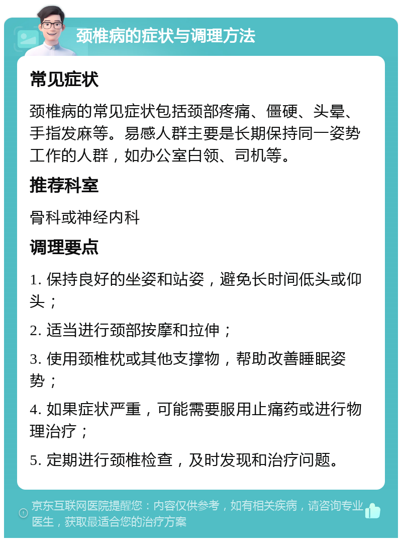 颈椎病的症状与调理方法 常见症状 颈椎病的常见症状包括颈部疼痛、僵硬、头晕、手指发麻等。易感人群主要是长期保持同一姿势工作的人群，如办公室白领、司机等。 推荐科室 骨科或神经内科 调理要点 1. 保持良好的坐姿和站姿，避免长时间低头或仰头； 2. 适当进行颈部按摩和拉伸； 3. 使用颈椎枕或其他支撑物，帮助改善睡眠姿势； 4. 如果症状严重，可能需要服用止痛药或进行物理治疗； 5. 定期进行颈椎检查，及时发现和治疗问题。