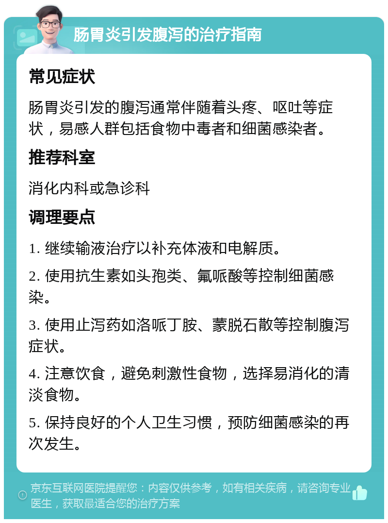 肠胃炎引发腹泻的治疗指南 常见症状 肠胃炎引发的腹泻通常伴随着头疼、呕吐等症状，易感人群包括食物中毒者和细菌感染者。 推荐科室 消化内科或急诊科 调理要点 1. 继续输液治疗以补充体液和电解质。 2. 使用抗生素如头孢类、氟哌酸等控制细菌感染。 3. 使用止泻药如洛哌丁胺、蒙脱石散等控制腹泻症状。 4. 注意饮食，避免刺激性食物，选择易消化的清淡食物。 5. 保持良好的个人卫生习惯，预防细菌感染的再次发生。