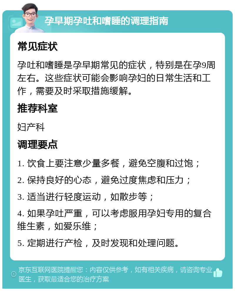 孕早期孕吐和嗜睡的调理指南 常见症状 孕吐和嗜睡是孕早期常见的症状，特别是在孕9周左右。这些症状可能会影响孕妇的日常生活和工作，需要及时采取措施缓解。 推荐科室 妇产科 调理要点 1. 饮食上要注意少量多餐，避免空腹和过饱； 2. 保持良好的心态，避免过度焦虑和压力； 3. 适当进行轻度运动，如散步等； 4. 如果孕吐严重，可以考虑服用孕妇专用的复合维生素，如爱乐维； 5. 定期进行产检，及时发现和处理问题。