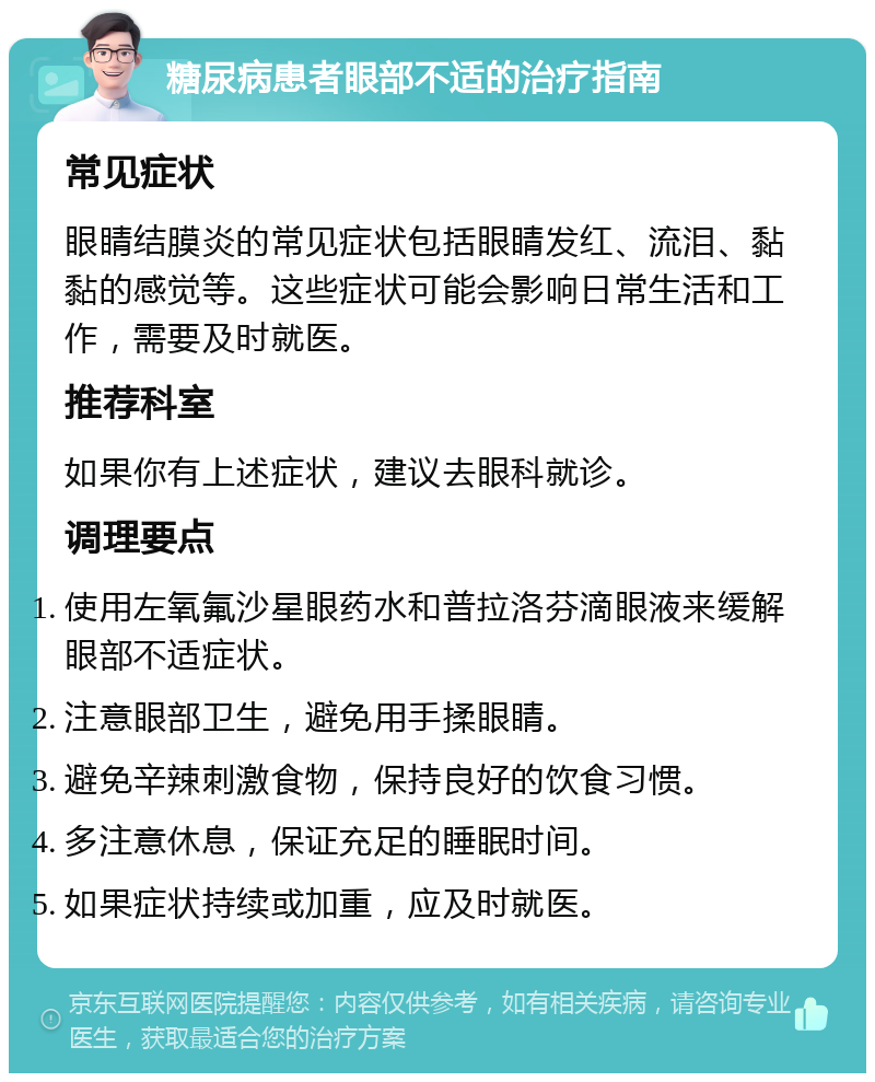 糖尿病患者眼部不适的治疗指南 常见症状 眼睛结膜炎的常见症状包括眼睛发红、流泪、黏黏的感觉等。这些症状可能会影响日常生活和工作，需要及时就医。 推荐科室 如果你有上述症状，建议去眼科就诊。 调理要点 使用左氧氟沙星眼药水和普拉洛芬滴眼液来缓解眼部不适症状。 注意眼部卫生，避免用手揉眼睛。 避免辛辣刺激食物，保持良好的饮食习惯。 多注意休息，保证充足的睡眠时间。 如果症状持续或加重，应及时就医。