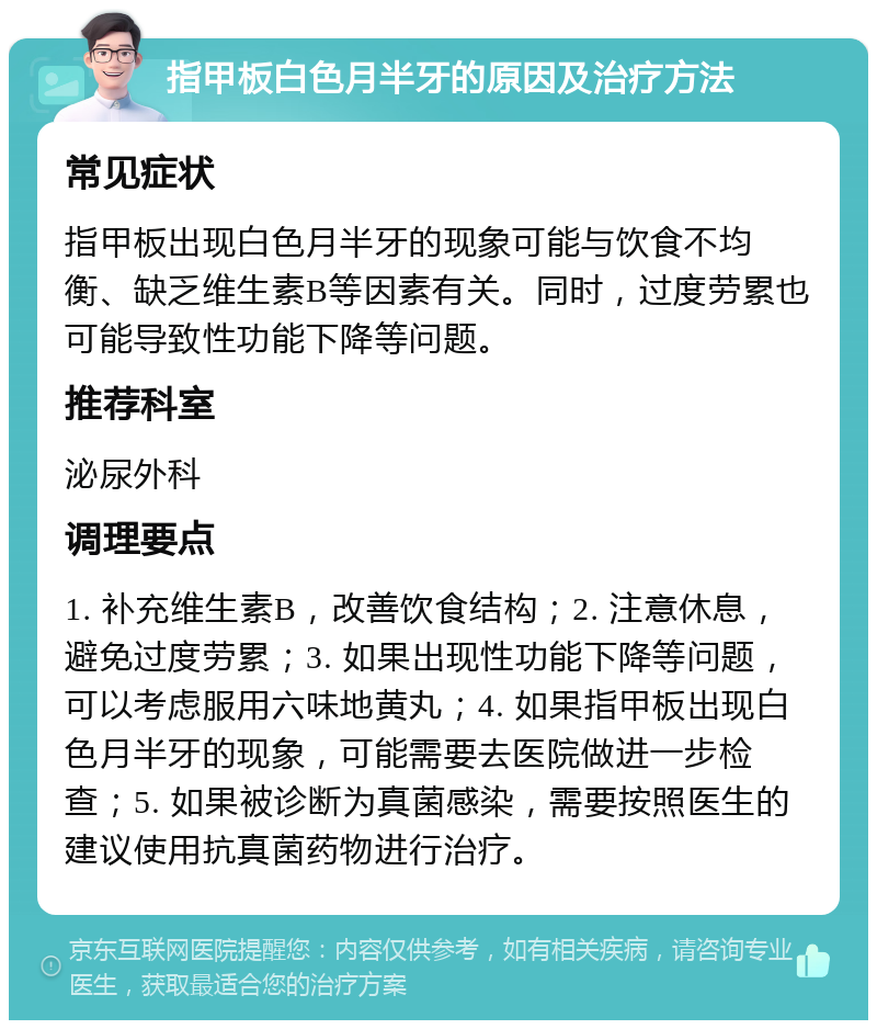 指甲板白色月半牙的原因及治疗方法 常见症状 指甲板出现白色月半牙的现象可能与饮食不均衡、缺乏维生素B等因素有关。同时，过度劳累也可能导致性功能下降等问题。 推荐科室 泌尿外科 调理要点 1. 补充维生素B，改善饮食结构；2. 注意休息，避免过度劳累；3. 如果出现性功能下降等问题，可以考虑服用六味地黄丸；4. 如果指甲板出现白色月半牙的现象，可能需要去医院做进一步检查；5. 如果被诊断为真菌感染，需要按照医生的建议使用抗真菌药物进行治疗。