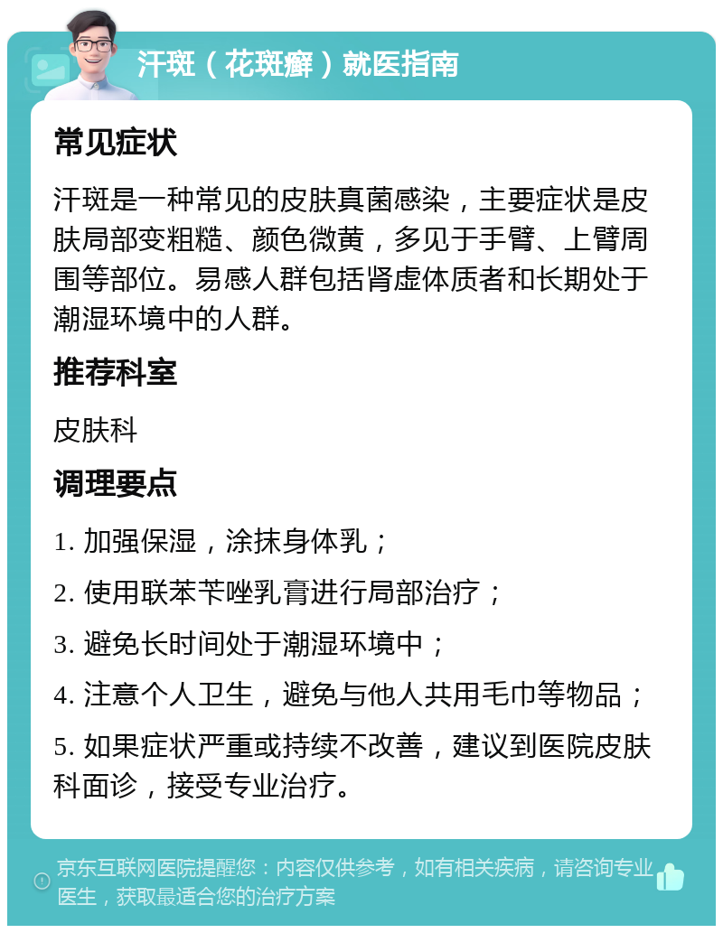 汗斑（花斑癣）就医指南 常见症状 汗斑是一种常见的皮肤真菌感染，主要症状是皮肤局部变粗糙、颜色微黄，多见于手臂、上臂周围等部位。易感人群包括肾虚体质者和长期处于潮湿环境中的人群。 推荐科室 皮肤科 调理要点 1. 加强保湿，涂抹身体乳； 2. 使用联苯苄唑乳膏进行局部治疗； 3. 避免长时间处于潮湿环境中； 4. 注意个人卫生，避免与他人共用毛巾等物品； 5. 如果症状严重或持续不改善，建议到医院皮肤科面诊，接受专业治疗。