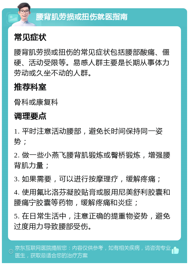 腰背肌劳损或扭伤就医指南 常见症状 腰背肌劳损或扭伤的常见症状包括腰部酸痛、僵硬、活动受限等。易感人群主要是长期从事体力劳动或久坐不动的人群。 推荐科室 骨科或康复科 调理要点 1. 平时注意活动腰部，避免长时间保持同一姿势； 2. 做一些小燕飞腰背肌锻炼或臀桥锻炼，增强腰背肌力量； 3. 如果需要，可以进行按摩理疗，缓解疼痛； 4. 使用氟比洛芬凝胶贴膏或服用尼美舒利胶囊和腰痛宁胶囊等药物，缓解疼痛和炎症； 5. 在日常生活中，注意正确的提重物姿势，避免过度用力导致腰部受伤。