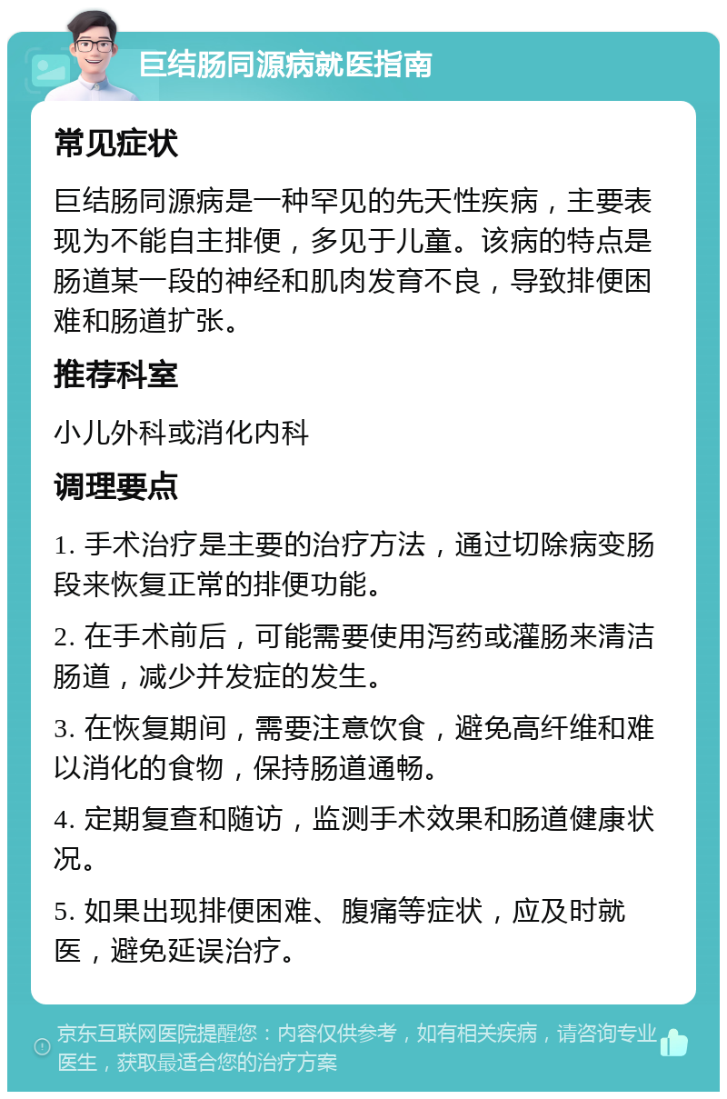 巨结肠同源病就医指南 常见症状 巨结肠同源病是一种罕见的先天性疾病，主要表现为不能自主排便，多见于儿童。该病的特点是肠道某一段的神经和肌肉发育不良，导致排便困难和肠道扩张。 推荐科室 小儿外科或消化内科 调理要点 1. 手术治疗是主要的治疗方法，通过切除病变肠段来恢复正常的排便功能。 2. 在手术前后，可能需要使用泻药或灌肠来清洁肠道，减少并发症的发生。 3. 在恢复期间，需要注意饮食，避免高纤维和难以消化的食物，保持肠道通畅。 4. 定期复查和随访，监测手术效果和肠道健康状况。 5. 如果出现排便困难、腹痛等症状，应及时就医，避免延误治疗。