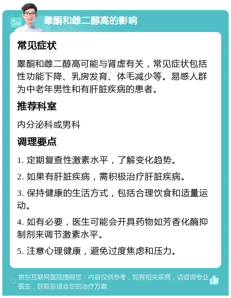 睾酮和雌二醇高的影响 常见症状 睾酮和雌二醇高可能与肾虚有关，常见症状包括性功能下降、乳房发育、体毛减少等。易感人群为中老年男性和有肝脏疾病的患者。 推荐科室 内分泌科或男科 调理要点 1. 定期复查性激素水平，了解变化趋势。 2. 如果有肝脏疾病，需积极治疗肝脏疾病。 3. 保持健康的生活方式，包括合理饮食和适量运动。 4. 如有必要，医生可能会开具药物如芳香化酶抑制剂来调节激素水平。 5. 注意心理健康，避免过度焦虑和压力。