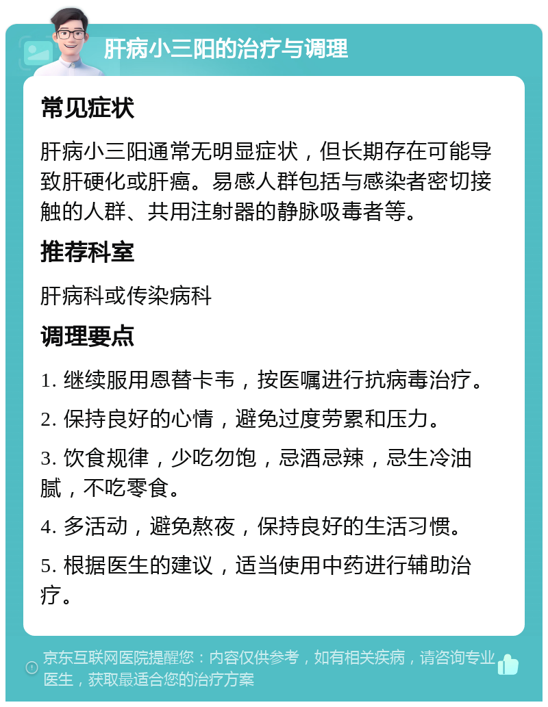 肝病小三阳的治疗与调理 常见症状 肝病小三阳通常无明显症状，但长期存在可能导致肝硬化或肝癌。易感人群包括与感染者密切接触的人群、共用注射器的静脉吸毒者等。 推荐科室 肝病科或传染病科 调理要点 1. 继续服用恩替卡韦，按医嘱进行抗病毒治疗。 2. 保持良好的心情，避免过度劳累和压力。 3. 饮食规律，少吃勿饱，忌酒忌辣，忌生冷油腻，不吃零食。 4. 多活动，避免熬夜，保持良好的生活习惯。 5. 根据医生的建议，适当使用中药进行辅助治疗。