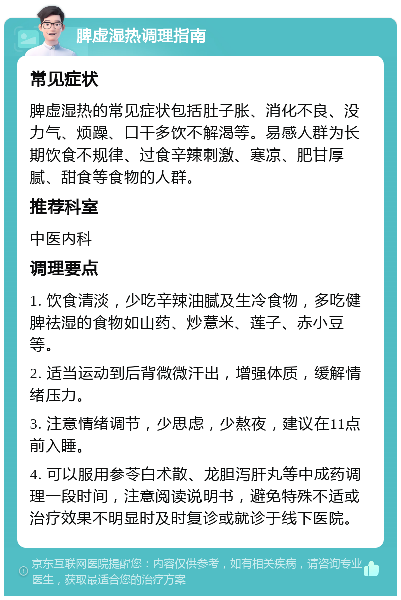 脾虚湿热调理指南 常见症状 脾虚湿热的常见症状包括肚子胀、消化不良、没力气、烦躁、口干多饮不解渴等。易感人群为长期饮食不规律、过食辛辣刺激、寒凉、肥甘厚腻、甜食等食物的人群。 推荐科室 中医内科 调理要点 1. 饮食清淡，少吃辛辣油腻及生冷食物，多吃健脾祛湿的食物如山药、炒薏米、莲子、赤小豆等。 2. 适当运动到后背微微汗出，增强体质，缓解情绪压力。 3. 注意情绪调节，少思虑，少熬夜，建议在11点前入睡。 4. 可以服用参苓白术散、龙胆泻肝丸等中成药调理一段时间，注意阅读说明书，避免特殊不适或治疗效果不明显时及时复诊或就诊于线下医院。