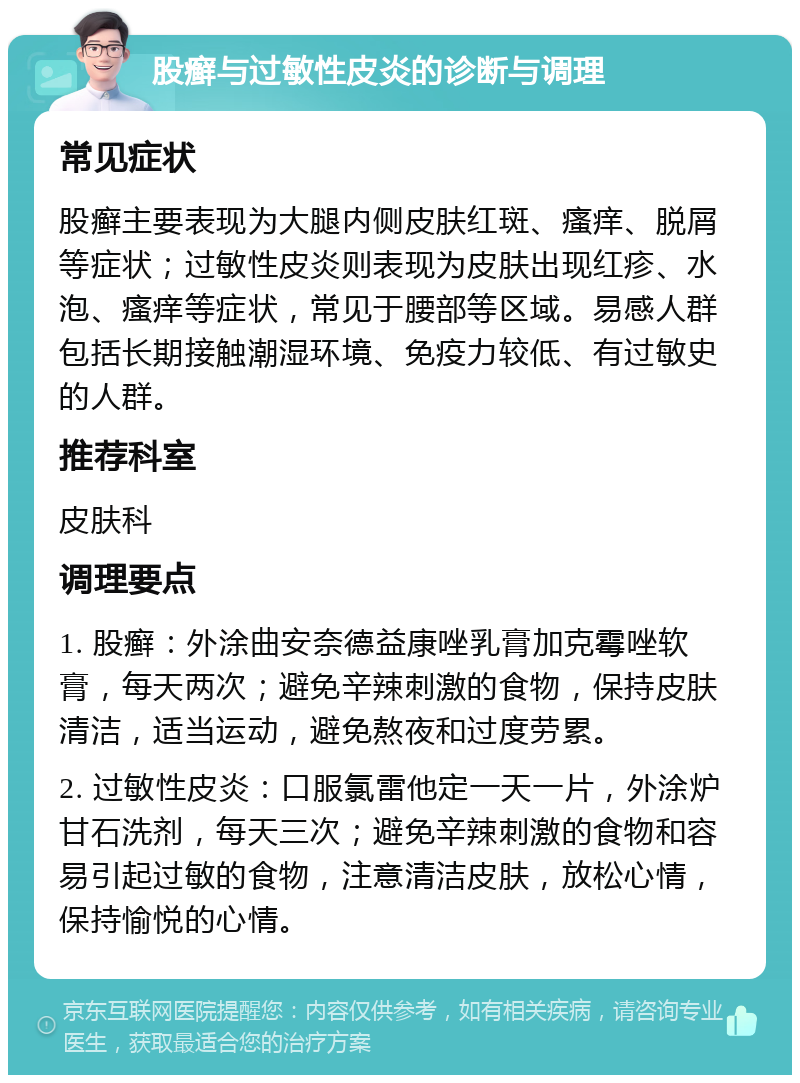 股癣与过敏性皮炎的诊断与调理 常见症状 股癣主要表现为大腿内侧皮肤红斑、瘙痒、脱屑等症状；过敏性皮炎则表现为皮肤出现红疹、水泡、瘙痒等症状，常见于腰部等区域。易感人群包括长期接触潮湿环境、免疫力较低、有过敏史的人群。 推荐科室 皮肤科 调理要点 1. 股癣：外涂曲安奈德益康唑乳膏加克霉唑软膏，每天两次；避免辛辣刺激的食物，保持皮肤清洁，适当运动，避免熬夜和过度劳累。 2. 过敏性皮炎：口服氯雷他定一天一片，外涂炉甘石洗剂，每天三次；避免辛辣刺激的食物和容易引起过敏的食物，注意清洁皮肤，放松心情，保持愉悦的心情。