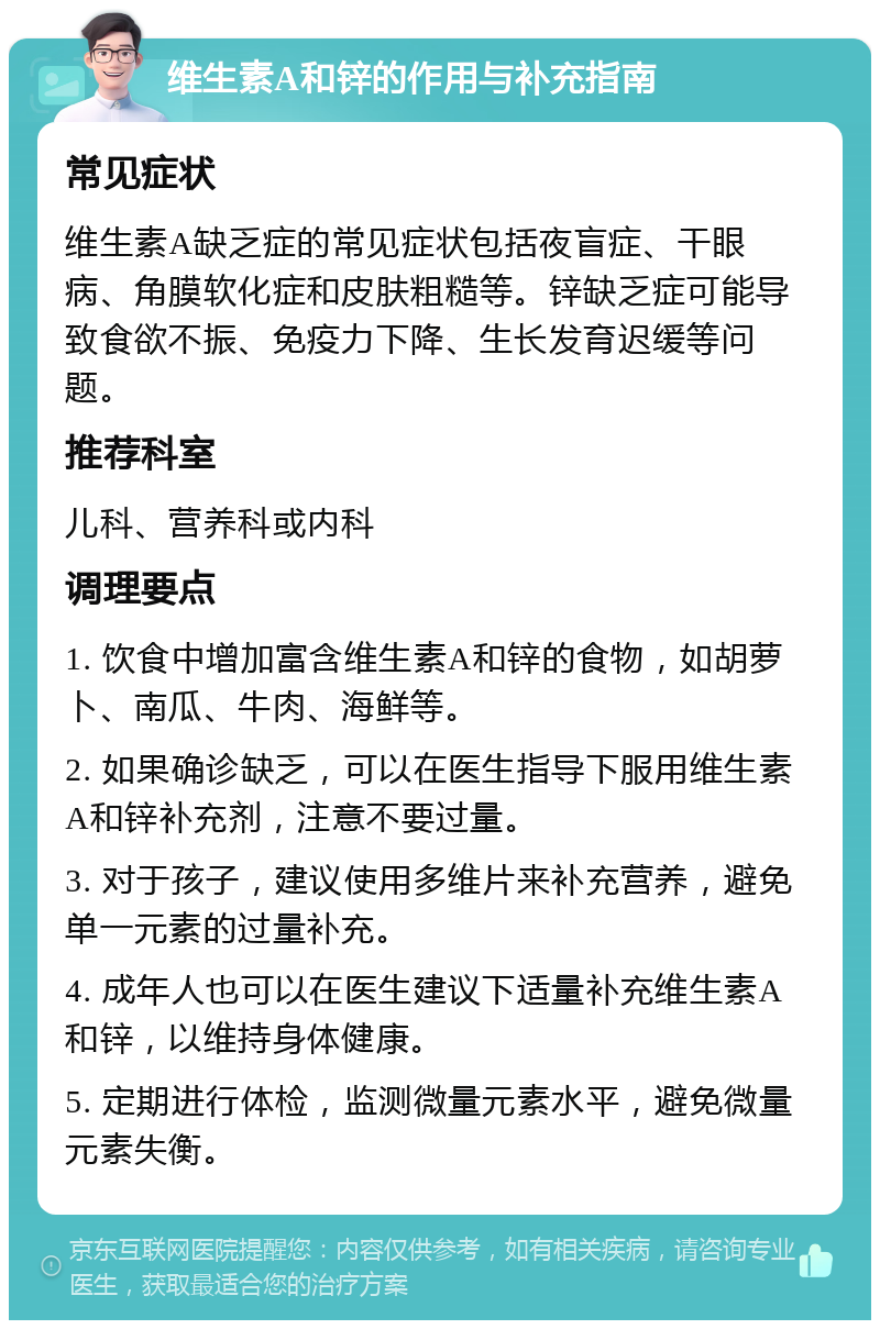 维生素A和锌的作用与补充指南 常见症状 维生素A缺乏症的常见症状包括夜盲症、干眼病、角膜软化症和皮肤粗糙等。锌缺乏症可能导致食欲不振、免疫力下降、生长发育迟缓等问题。 推荐科室 儿科、营养科或内科 调理要点 1. 饮食中增加富含维生素A和锌的食物，如胡萝卜、南瓜、牛肉、海鲜等。 2. 如果确诊缺乏，可以在医生指导下服用维生素A和锌补充剂，注意不要过量。 3. 对于孩子，建议使用多维片来补充营养，避免单一元素的过量补充。 4. 成年人也可以在医生建议下适量补充维生素A和锌，以维持身体健康。 5. 定期进行体检，监测微量元素水平，避免微量元素失衡。