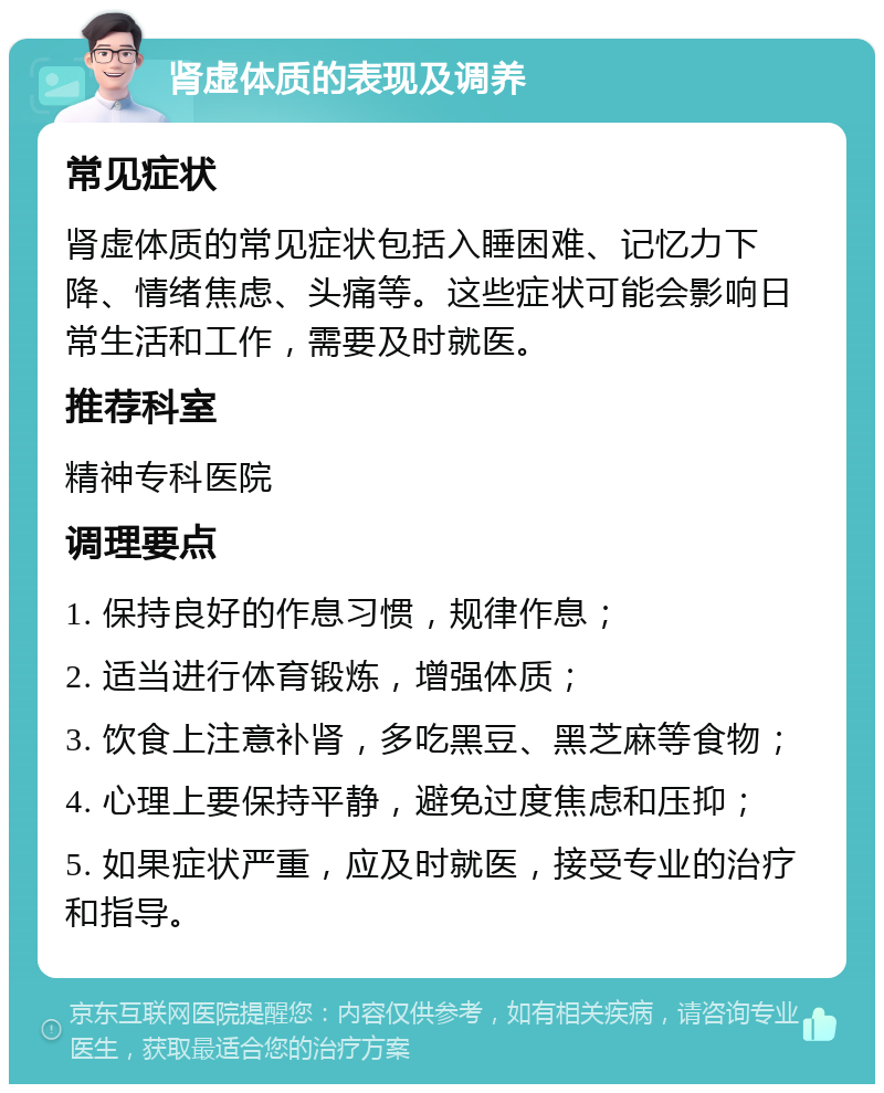 肾虚体质的表现及调养 常见症状 肾虚体质的常见症状包括入睡困难、记忆力下降、情绪焦虑、头痛等。这些症状可能会影响日常生活和工作，需要及时就医。 推荐科室 精神专科医院 调理要点 1. 保持良好的作息习惯，规律作息； 2. 适当进行体育锻炼，增强体质； 3. 饮食上注意补肾，多吃黑豆、黑芝麻等食物； 4. 心理上要保持平静，避免过度焦虑和压抑； 5. 如果症状严重，应及时就医，接受专业的治疗和指导。