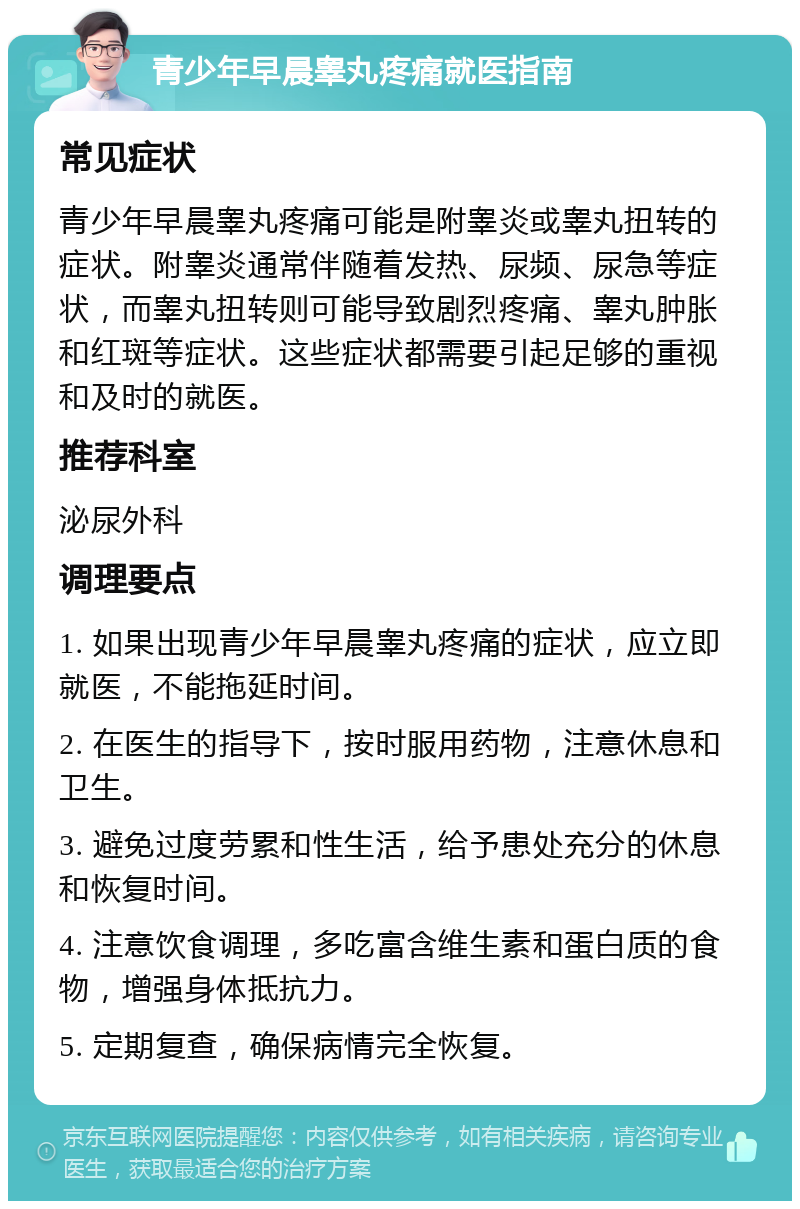 青少年早晨睾丸疼痛就医指南 常见症状 青少年早晨睾丸疼痛可能是附睾炎或睾丸扭转的症状。附睾炎通常伴随着发热、尿频、尿急等症状，而睾丸扭转则可能导致剧烈疼痛、睾丸肿胀和红斑等症状。这些症状都需要引起足够的重视和及时的就医。 推荐科室 泌尿外科 调理要点 1. 如果出现青少年早晨睾丸疼痛的症状，应立即就医，不能拖延时间。 2. 在医生的指导下，按时服用药物，注意休息和卫生。 3. 避免过度劳累和性生活，给予患处充分的休息和恢复时间。 4. 注意饮食调理，多吃富含维生素和蛋白质的食物，增强身体抵抗力。 5. 定期复查，确保病情完全恢复。