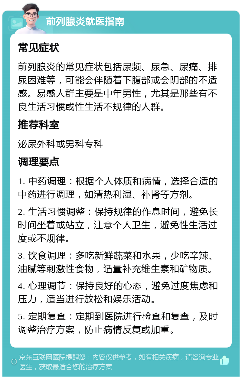 前列腺炎就医指南 常见症状 前列腺炎的常见症状包括尿频、尿急、尿痛、排尿困难等，可能会伴随着下腹部或会阴部的不适感。易感人群主要是中年男性，尤其是那些有不良生活习惯或性生活不规律的人群。 推荐科室 泌尿外科或男科专科 调理要点 1. 中药调理：根据个人体质和病情，选择合适的中药进行调理，如清热利湿、补肾等方剂。 2. 生活习惯调整：保持规律的作息时间，避免长时间坐着或站立，注意个人卫生，避免性生活过度或不规律。 3. 饮食调理：多吃新鲜蔬菜和水果，少吃辛辣、油腻等刺激性食物，适量补充维生素和矿物质。 4. 心理调节：保持良好的心态，避免过度焦虑和压力，适当进行放松和娱乐活动。 5. 定期复查：定期到医院进行检查和复查，及时调整治疗方案，防止病情反复或加重。